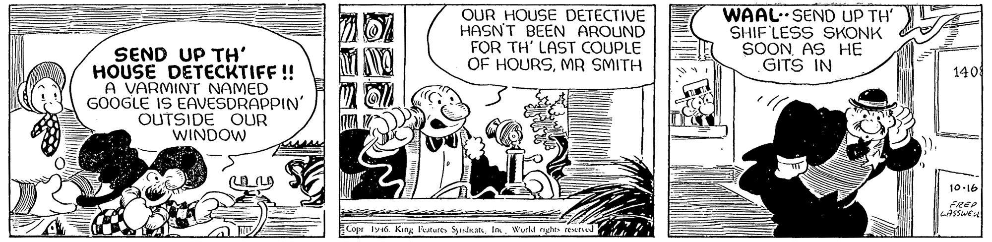 Parallel OCR: OUR HOUSE DETECTIVE HASN'T BEEN AROUND FOR TH' LAST COUPLE OF HOURSMR SMITH WAAL.SEND UP TH' SHIF LESS SKONK SOONAS HE GITS IN SEND UP TH' HOUSE DETECKTIFF! A VARMINT NAMED GOOGLE IS EAVESDRAPPIN' OUTSIDE OUR WINDOW 140 10-16 FREP LASSWEH Copr ly46. King Feutures Syandnat. In Wurld rights rexted OUR HOUSE DETECTIVE HASN'T BEEN AROUND FOR TH' LAST COUPLE OF HOURSMR SMITH WAAL.SEND UP TH' SHIF LESS SKONK SOONAS HE GITS IN SEND UP TH' HOUSE DETECKTIFF! A VARMINT NAMED GOOGLE IS EAVESDRAPPIN' OUTSIDE OUR WINDOW 140 10-16 FREP LASSWEH Copr ly46. King Feutures Syandnat. In Wurld rights rexted