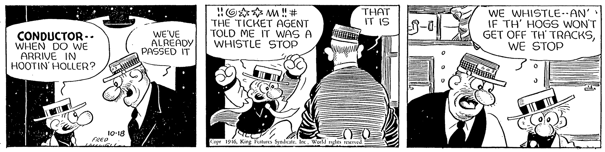 Comics OCR: O** M ! # THE TICKET AGENT TOLD ME IT WAS A WHISTLE STOP WE WHISTLE-AN' IF TH' HOGS WON'T GET OFF TH' TRACKSWE STOP THAT IT IS CONDUCTOR.. WHEN DO WE ARRIVE IN HOOTIN' HOLLER? WE'VE ALREADY PASSED IT 10-18 FRED Copr 1916World nghts reserved O** M ! # THE TICKET AGENT TOLD ME IT WAS A WHISTLE STOP WE WHISTLE-AN' IF TH' HOGS WON'T GET OFF TH' TRACKSWE STOP THAT IT IS CONDUCTOR.. WHEN DO WE ARRIVE IN HOOTIN' HOLLER? WE'VE ALREADY PASSED IT 10-18 FRED Copr 1916King Ratures Syndicate. IncWorld nghts reserved