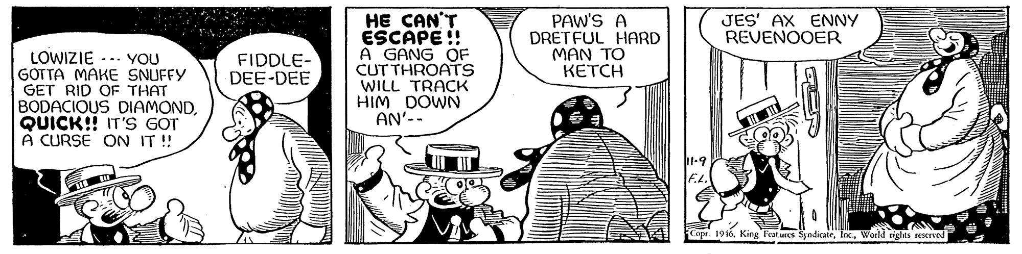 Art OCR: HE CAN'T ESCAPE !! A GANG OF CUT THROATS WILL TRACK HIM DOWN AN'-- PAW'S A DRETFUL HARD MAN TO KETCH JES' AX ENNY REVENOOER LOWIZIE -.. YOU GOTTA MAKE SNUFFY GET RID OF THAT BODACIOUS DIAMONDQUICK!! IT'S GOT A CURSE ON IT !! FIDDLE- DEE-DEE Copr. 1916riglts teserved HE CAN'T ESCAPE !! A GANG OF CUT THROATS WILL TRACK HIM DOWN AN'-- PAW'S A DRETFUL HARD MAN TO KETCH JES' AX ENNY REVENOOER LOWIZIE -.. YOU GOTTA MAKE SNUFFY GET RID OF THAT BODACIOUS DIAMONDQUICK!! IT'S GOT A CURSE ON IT !! FIDDLE- DEE-DEE Copr. 1916King Feat.urcs Syndicateriglts teserved