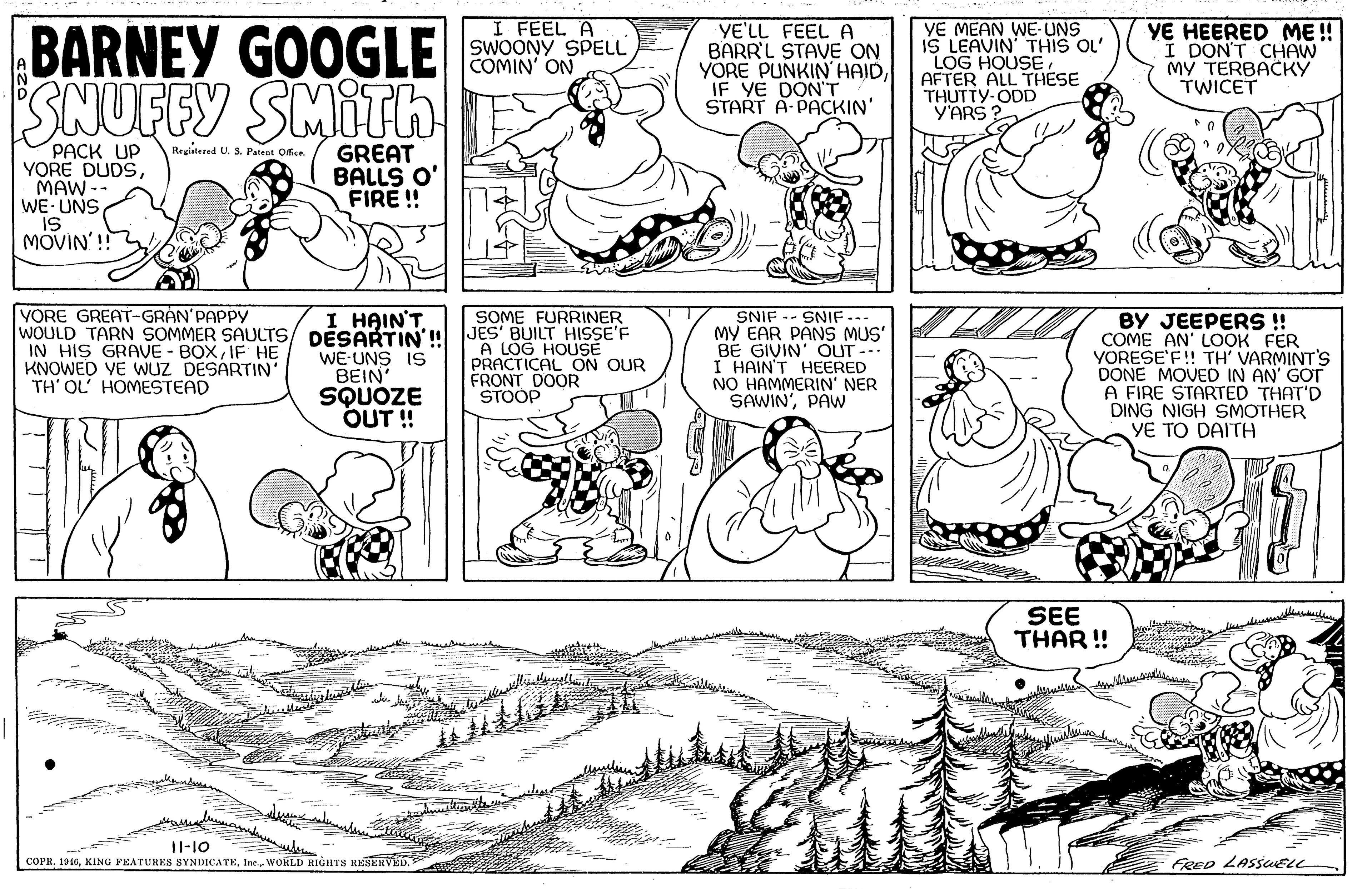 Gesture OCR: BARNEY GOOGLE SNUFFY SMITH I FEEL A SWOONY SPELL COMIN' ON YE'LL FEEL A BARR'L STAVE ON YÖRE PUNKIN' HAIDIF YE DON'T START A- PACKIN' YE MEAN WE- UNS IS LEAVIN' THIS OL' LOG HOUSE. AFTER ALL THESE THUTTY-ODD Y'ARS ? YE HEERED ME ! I DON'T CHAW MY TERBACKY TWICET PACK UP YORE DUDSMAW -- WE-UNS is MOVIN'! Registered U. S. Patent Office GREAT BALLS O' FIRE ! VORE GREAT-GRAN'PAPPY SOME FURRINER SNIF -- SNIF. MY EAR PANS MUS' BE GIVIN' OUT --. I HAIN'T HEERED NO HAMMERIN' NER SAWIN'PAw I HAIN'T BY JEEPERS !! COME AN' LOOK FER YORESE'F! TH' VARMINT'S DONE MOVED IN AN' GOT A FIRE STARTED THAT'D DING NIGH SMOTHER YE TO DAITH WOULD TARN SOMMER SAULTS/ DÉSARTIN' JES' BUILT HISSE'F WE-UNS IS IN HIS GRAVE - BOXIF HE KNOWED VE WUZ DESARTIN' TH' OL' HOMESTEAD BEIN SQUOZE OUT ! A LOG HOUSE PRACTICAL ON OUR FRONT DOOR STOOP SEE THAR! 11-10 COPEWORLD RIGHTS RESERVED. FRED LASSUELL BARNEY GOOGLE SNUFFY SMITH I FEEL A SWOONY SPELL COMIN' ON YE'LL FEEL A BARR'L STAVE ON YÖRE PUNKIN' HAIDIF YE DON'T START A- PACKIN' YE MEAN WE- UNS IS LEAVIN' THIS OL' LOG HOUSE. AFTER ALL THESE THUTTY-ODD Y'ARS ? YE HEERED ME ! I DON'T CHAW MY TERBACKY TWICET PACK UP YORE DUDSMAW -- WE-UNS is MOVIN'! Registered U. S. Patent Office GREAT BALLS O' FIRE ! VORE GREAT-GRAN'PAPPY SOME FURRINER SNIF -- SNIF. MY EAR PANS MUS' BE GIVIN' OUT --. I HAIN'T HEERED NO HAMMERIN' NER SAWIN'PAw I HAIN'T BY JEEPERS !! COME AN' LOOK FER YORESE'F! TH' VARMINT'S DONE MOVED IN AN' GOT A FIRE STARTED THAT'D DING NIGH SMOTHER YE TO DAITH WOULD TARN SOMMER SAULTS/ DÉSARTIN' JES' BUILT HISSE'F WE-UNS IS IN HIS GRAVE - BOXIF HE KNOWED VE WUZ DESARTIN' TH' OL' HOMESTEAD BEIN SQUOZE OUT ! A LOG HOUSE PRACTICAL ON OUR FRONT DOOR STOOP SEE THAR! 11-10 COPEKING PEATURES SYNDICATEWORLD RIGHTS RESERVED. FRED LASSUELL