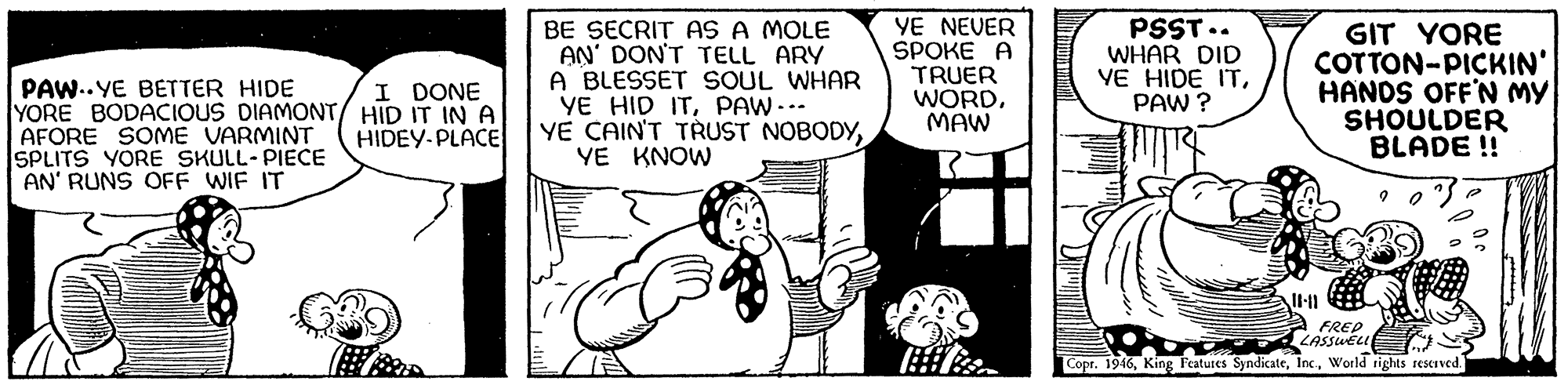 Monochrome OCR: PAW..YE BETTER HIDE YORE BODACIOUS DIAMONT/ HID IT IN A AFORE SOME VARMINT SPLITS YORE SKULL- PIECE AN' RUNS OFF WIF IT BE SECRIT AS A MOLE AN' DON'T TELL ARY A BLESSET SOUL WHAR YE HID ITPAW-.. YE CAIN'T TRUST NOBODYYE KNOW YE NEVER SPOKE A TRUER WORDMAW PSST.. WHAR DID VE HIDE ITPAW ? GIT YORE COTTON-PICKIN' HANDS OFF'N MY SHOULDER BLADE ! I DONE HIDEY-PLACE A FREP LASSWEL Copr. 1946World rights reserved. ? PAW..YE BETTER HIDE YORE BODACIOUS DIAMONT/ HID IT IN A AFORE SOME VARMINT SPLITS YORE SKULL- PIECE AN' RUNS OFF WIF IT BE SECRIT AS A MOLE AN' DON'T TELL ARY A BLESSET SOUL WHAR YE HID ITPAW-.. YE CAIN'T TRUST NOBODYYE KNOW YE NEVER SPOKE A TRUER WORDMAW PSST.. WHAR DID VE HIDE ITPAW ? GIT YORE COTTON-PICKIN' HANDS OFF'N MY SHOULDER BLADE ! I DONE HIDEY-PLACE A FREP LASSWEL Copr. 1946King Features SyndicateWorld rights reserved. ?
