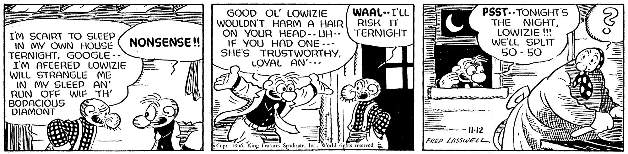 Fictional character OCR: GOOD OL' LOWIZIE WOULDN'T HARM A HAIR ON YOUR HEAD-- UH-- IF YOU HAD ONE --- SHE'S TRUSTWORTHYLOYAL AN'... WAAL-.I'LL RISK IT TERNIGHT PSST.. TONIGHT'S THE NIGHTLOWIZIE !!! WE'LL SPLIT 50- 50 I'M SCAIRT TO SLEEP IN MY OWN HOUSE TERNIGHTGOOGLE -- I'M AFEERED LOWIZIE WILL STRANGLE ME IN MY SLEEP AN' RUN OFF WIF TH' BODACIOUS DIAMONT NONSENSE ! - Il-12 FREP LASSUELL Cope 1916. King Features SyndicateIn. World rights reserved. GOOD OL' LOWIZIE WOULDN'T HARM A HAIR ON YOUR HEAD-- UH-- IF YOU HAD ONE --- SHE'S TRUSTWORTHYLOYAL AN'... WAAL-.I'LL RISK IT TERNIGHT PSST.. TONIGHT'S THE NIGHTLOWIZIE !!! WE'LL SPLIT 50- 50 I'M SCAIRT TO SLEEP IN MY OWN HOUSE TERNIGHTGOOGLE -- I'M AFEERED LOWIZIE WILL STRANGLE ME IN MY SLEEP AN' RUN OFF WIF TH' BODACIOUS DIAMONT NONSENSE ! - Il-12 FREP LASSUELL Cope 1916. King Features SyndicateIn. World rights reserved.