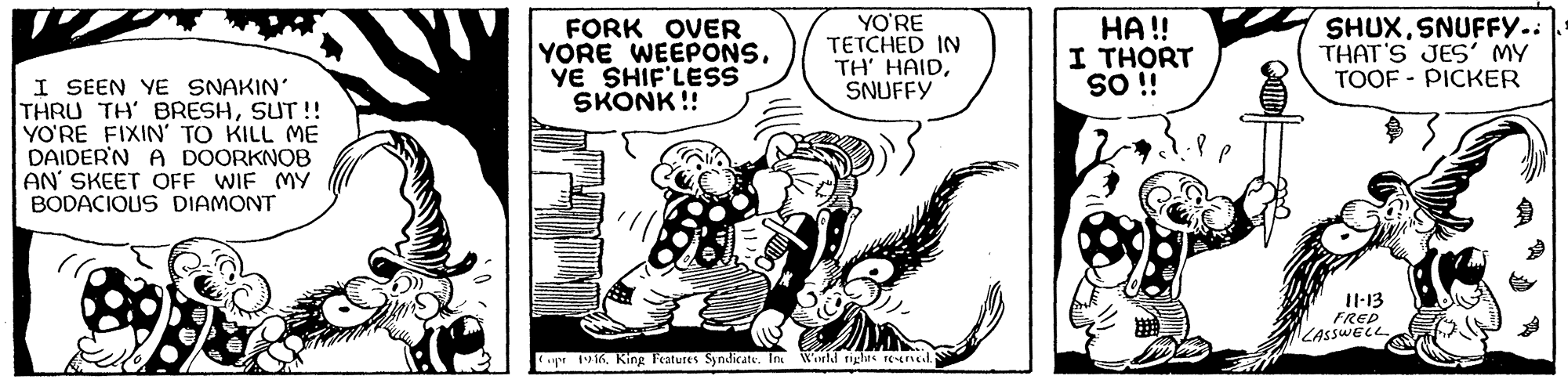 Sharing OCR: FORK OVER YORE WEEPONS. YE SHIF'LESS SKONK!! YO'RE TETCHED IN TH' HAIDSNUFFY HA !! I THORT SHUXSNUFFY. THAT'S JES' MY TOOF - PICKER I SEEN YE SNAKIN' THRU TH' BRESHSUT !! YO'RE FIXIN' TO KILL ME DAIDER'N A DOORKNOB AN' SKEET OFF WIF MY BODACIOUS DIAMONT i OS I1-13 FREP LASSWECE 196King Features Syndicate. In World rights Eul FORK OVER YORE WEEPONS. YE SHIF'LESS SKONK!! YO'RE TETCHED IN TH' HAIDSNUFFY HA !! I THORT SHUXSNUFFY. THAT'S JES' MY TOOF - PICKER I SEEN YE SNAKIN' THRU TH' BRESHSUT !! YO'RE FIXIN' TO KILL ME DAIDER'N A DOORKNOB AN' SKEET OFF WIF MY BODACIOUS DIAMONT i OS I1-13 FREP LASSWECE 196King Features Syndicate. In World rights Eul
