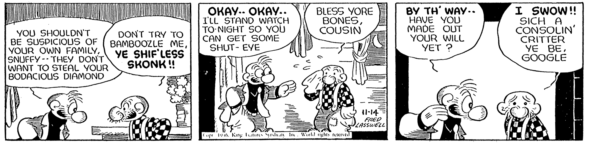 Comic book OCR: ????.. ????.. I'LL STAND WATCH TO NIGHT SO YOU CAN GET SOME SHUT- EYE BY TH' WAy.. HAVE YOU MADE OUT YOUR WILL YET ? I SWOW! SICH A CONSOLIN' CRITTER YE BEGOOGLE BLESS YORE BONESCOUSIN YOU SHOULDN'T BE SUSPICIOLUS OF YOUR OWN FAMILYSNUFFY- THEY DONT YE SHIF'LESS WANT TO STEAL YOUR BODACIOUS DIAMOND DON'T TRY TO BAMBOOZLE MESKONK ! Il-14 up vin. Kiry utu yndnatt In. Wul rights resered ????.. ????.. I'LL STAND WATCH TO NIGHT SO YOU CAN GET SOME SHUT- EYE BY TH' WAy.. HAVE YOU MADE OUT YOUR WILL YET ? I SWOW! SICH A CONSOLIN' CRITTER YE BEGOOGLE BLESS YORE BONESCOUSIN YOU SHOULDN'T BE SUSPICIOLUS OF YOUR OWN FAMILYSNUFFY- THEY DONT YE SHIF'LESS WANT TO STEAL YOUR BODACIOUS DIAMOND DON'T TRY TO BAMBOOZLE MESKONK ! Il-14 up vin. Kiry utu yndnatt In. Wul rights resered