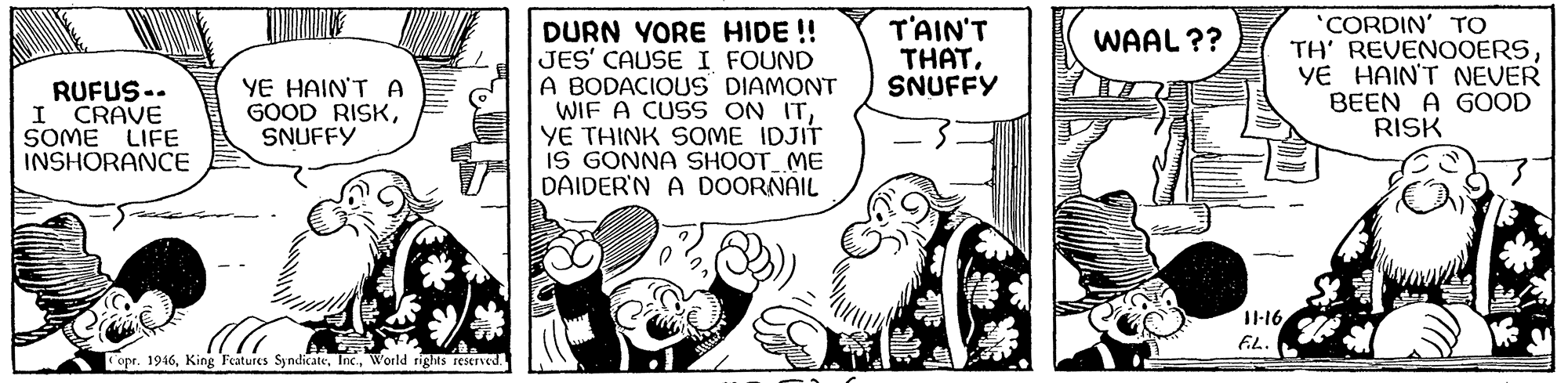 Illustration OCR: DURN YORE HIDE !! JES' CAUSEI FOUND A BODACIOUS DIAMONT WIF A CUSS ON ITYE THINK SOME IDJIT IS GONNA SHOOT ME DAIDER'N A DOORNAIL T'AIN'T THATSNUFFY 'CORDIN' TO TH' REVENOOERSYE HAIN'T NEVER BEEN A GOOD RISK WAAL ?? RUFUS.. I CRAVE SOME LIFE INSHORANCE YE HAIN'T A GOOD RISKSNUFFY opr. 1916World rights reserved DURN YORE HIDE !! JES' CAUSEI FOUND A BODACIOUS DIAMONT WIF A CUSS ON ITYE THINK SOME IDJIT IS GONNA SHOOT ME DAIDER'N A DOORNAIL T'AIN'T THATSNUFFY 'CORDIN' TO TH' REVENOOERSYE HAIN'T NEVER BEEN A GOOD RISK WAAL ?? RUFUS.. I CRAVE SOME LIFE INSHORANCE YE HAIN'T A GOOD RISKSNUFFY opr. 1916King Features SyndicateWorld rights reserved