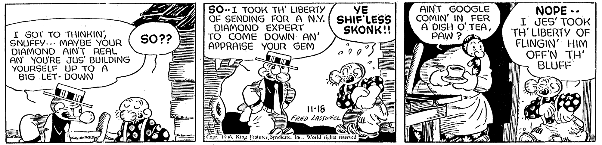Sharing OCR: I GOT TO THINKIN'SNUFFY... MAYBE YOUR DIAMOND AIN'T REAL AN YOU'RE JUS' BUILDING YOURSELF UP TO Á BIG LET- DOWN SO..I TOOK TH' LIBERTY OF SENDING FOR A N.Y. DIAMOND EXPERT TO COME DOWN AN' APPRAISE YOUR GEM YE SHIF LESS SKONK!! AIN'T GOOGLE COMIN' IN FER A DISH O' TEAPAW ? NOPE .. I JES' TOOK TH' LIBERTY OF FLINGIN' HIM OFF'N TH' BLUFF SO?? 11-18 FRep LASSWEL Copr. 19 if. King FeaturesSyndicate. In. World rights reserved. I GOT TO THINKIN'SNUFFY... MAYBE YOUR DIAMOND AIN'T REAL AN YOU'RE JUS' BUILDING YOURSELF UP TO Á BIG LET- DOWN SO..I TOOK TH' LIBERTY OF SENDING FOR A N.Y. DIAMOND EXPERT TO COME DOWN AN' APPRAISE YOUR GEM YE SHIF LESS SKONK!! AIN'T GOOGLE COMIN' IN FER A DISH O' TEAPAW ? NOPE .. I JES' TOOK TH' LIBERTY OF FLINGIN' HIM OFF'N TH' BLUFF SO?? 11-18 FRep LASSWEL Copr. 19 if. King FeaturesSyndicate. In. World rights reserved.