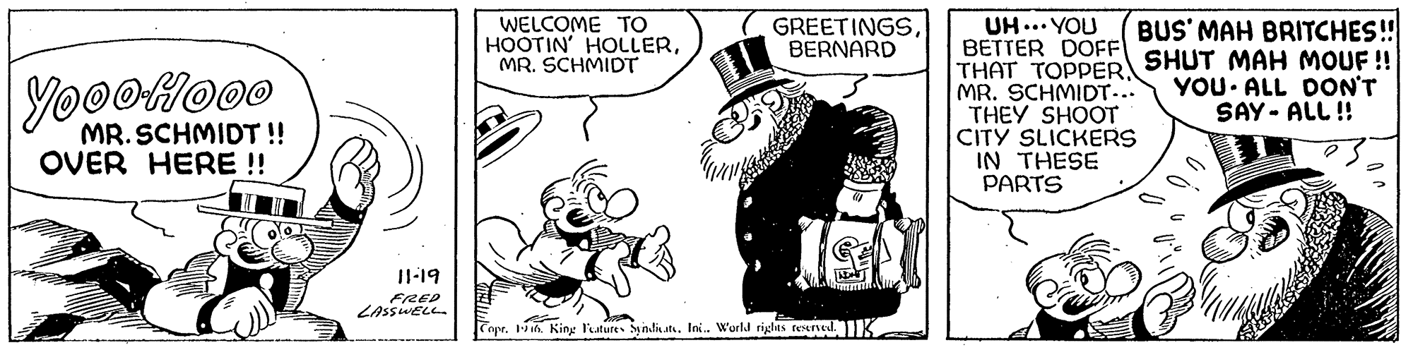 Font OCR: WELCOME TO HOOTIN' HOLLERMR. SCHMIDT UH ... YOU BETTER DOFF THAT TOPPER SHUT MAH MOUF ! MR. SCHMIDT... THEY SHOOT CITY SLICKERS IN THESE PARTS GREETINGSBERNARD BUS' MAH BRITCHES! YooOHoo0 YOU ALL DON'T SAY - ALL !! MR. SCHMIDT !! OVER HERE ! Il-19 LASSWEL Tapr. 1i6. King l'eature SyndiatIni. World riglas reerved.K WELCOME TO HOOTIN' HOLLERMR. SCHMIDT UH ... YOU BETTER DOFF THAT TOPPER SHUT MAH MOUF ! MR. SCHMIDT... THEY SHOOT CITY SLICKERS IN THESE PARTS GREETINGSBERNARD BUS' MAH BRITCHES! YooOHoo0 YOU ALL DON'T SAY - ALL !! MR. SCHMIDT !! OVER HERE ! Il-19 LASSWEL Tapr. 1i6. King l'eature SyndiatIni. World riglas reerved.K