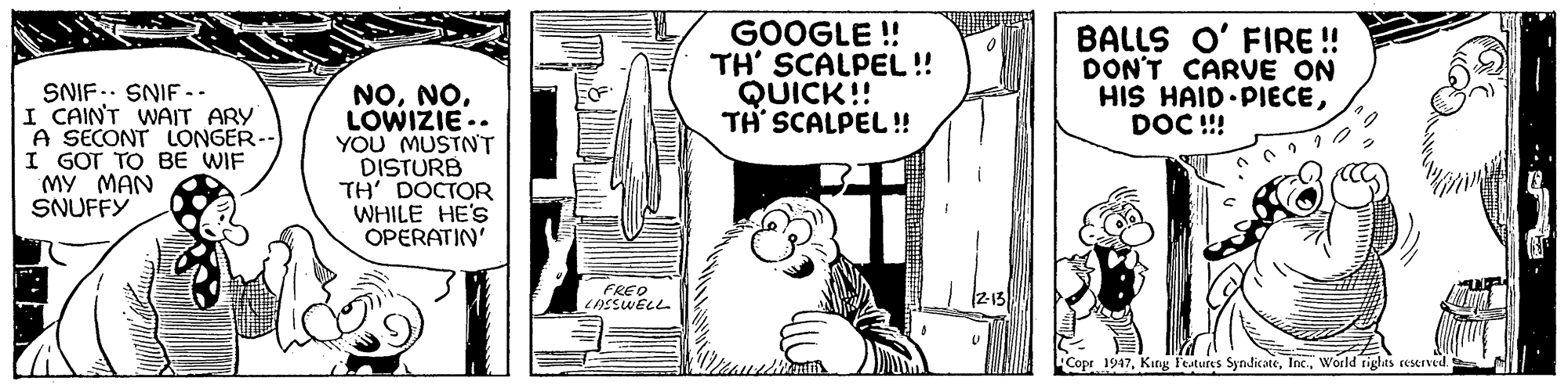 Illustration OCR: GOOGLE ! TH' SCALPEL! QUICK!! TH SCALPEL!! BALLS O' FIRE !! DON'T CARVvE ON HIS HAID PIECEDOC ! SNIF.. SNIF -. I CAIN'T WAIT ARY A SECONT LONGER--) I GOT TO BE WIF MY MAN SNUFFY NOLOWIZIE.. YOU MUSTN'T DISTURB TH' DOCTOR WHILE HE'S OPERATIN' FREO LAESWELL Copr 1947World rights resrved. GOOGLE ! TH' SCALPEL! QUICK!! TH SCALPEL!! BALLS O' FIRE !! DON'T CARVvE ON HIS HAID PIECEDOC ! SNIF.. SNIF -. I CAIN'T WAIT ARY A SECONT LONGER--) I GOT TO BE WIF MY MAN SNUFFY NOLOWIZIE.. YOU MUSTN'T DISTURB TH' DOCTOR WHILE HE'S OPERATIN' FREO LAESWELL Copr 1947King Festures SyndicateWorld rights resrved.