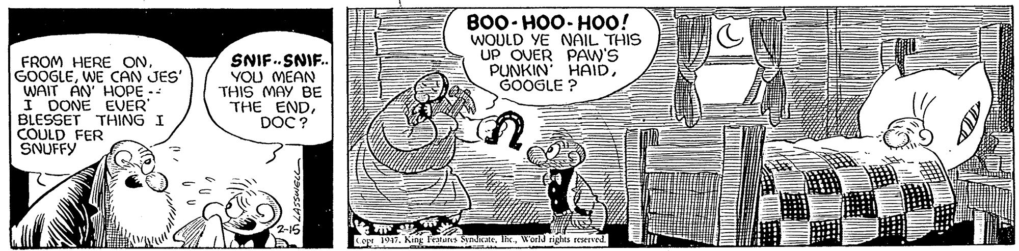 Fictional character OCR: BO0- HOO- HOO! WOULD YE NAIL THIS UP OVER PAW'S PUNKIN HAIDGOOGLE ? FROM HERE ONWE CAN JES' WAIT AN' HOPE- I DONE EVER BLESSET THING I COULD FER SNUFFY SNIF.SNIF. YOU MEAN THIS MAY BE THE ENDDOC ? 2-15 Copt 1947. King l'eatures SyndicateWorld rights reserved BO0- HOO- HOO! WOULD YE NAIL THIS UP OVER PAW'S PUNKIN HAIDGOOGLE ? FROM HERE ONWE CAN JES' WAIT AN' HOPE- I DONE EVER BLESSET THING I COULD FER SNUFFY SNIF.SNIF. YOU MEAN THIS MAY BE THE ENDDOC ? 2-15 Copt 1947. King l'eatures SyndicateWorld rights reserved