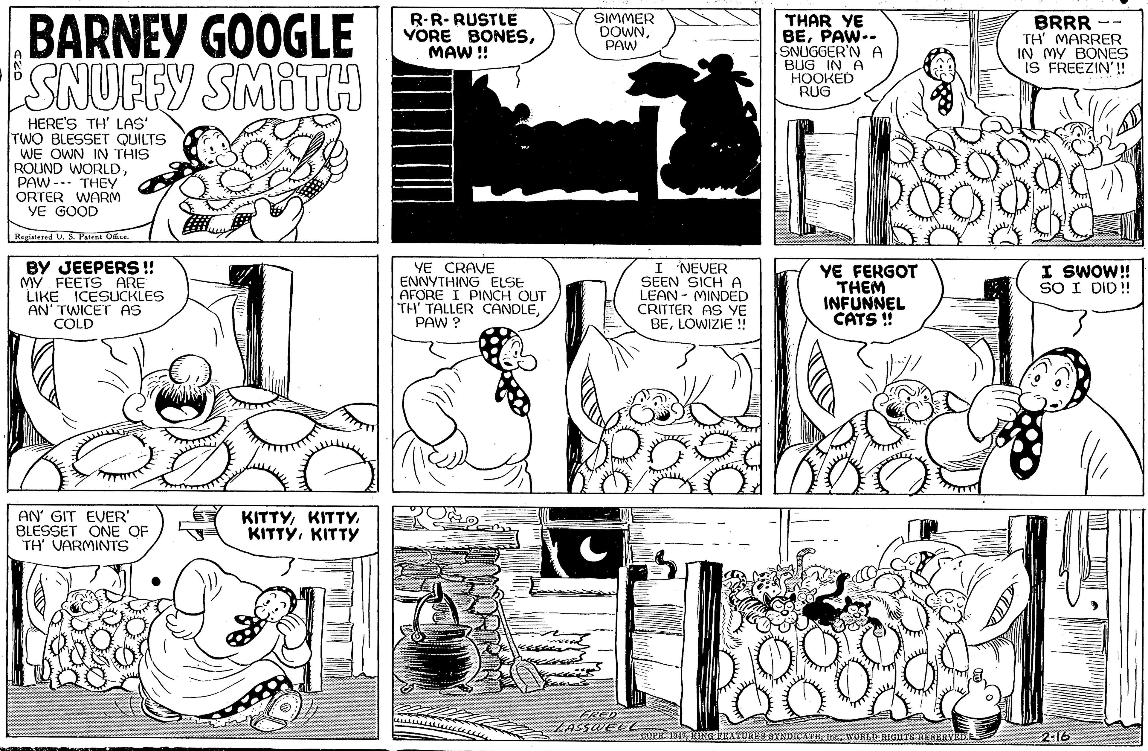 Rectangle OCR: BARNEY GOOGLE SNUFFY SMITH R-R- RUSTLE YORE BONESMAW ! SIMMER DOWNPAW THAR YE BEPAW-- SNUGGER'N A BUG IN A ???KED RUG BRRR -- TH MARRER IN MY BONES IS FREEZIN'!! HERE'S TH' LAS' TWO BLESSET QUILTS WE OWN IN THIS ROUND WORLDPAW --. THEY ORTER WARM YE GOOD Registered U. 3. Patent Office BY JEEPERS ! MY FEETS ARE LIKE ICESUCKLES AN' TWICET AS COLD YE CRAVE ENNYTHING ELSE AFORE I PINCH OUT TH' TALLER CANDLEPAW ? I NEVER SEEN SICH A LEAN - MINDED CRITTER AS YE BELOWIZIE ! YE FERGOT THEM INFUNNEL CATS ! I SWOW! SO I DID! AN' GIT EVER' BLESSET ONE OF TH' VARMINTS KITTYKITTY FRED LASSWELL COPR. 1947WORLU RIGHTH REAERVEE 2-16 BARNEY GOOGLE SNUFFY SMITH R-R- RUSTLE YORE BONESMAW ! SIMMER DOWNPAW THAR YE BEPAW-- SNUGGER'N A BUG IN A ???KED RUG BRRR -- TH MARRER IN MY BONES IS FREEZIN'!! HERE'S TH' LAS' TWO BLESSET QUILTS WE OWN IN THIS ROUND WORLDPAW --. THEY ORTER WARM YE GOOD Registered U. 3. Patent Office BY JEEPERS ! MY FEETS ARE LIKE ICESUCKLES AN' TWICET AS COLD YE CRAVE ENNYTHING ELSE AFORE I PINCH OUT TH' TALLER CANDLEPAW ? I NEVER SEEN SICH A LEAN - MINDED CRITTER AS YE BELOWIZIE ! YE FERGOT THEM INFUNNEL CATS ! I SWOW! SO I DID! AN' GIT EVER' BLESSET ONE OF TH' VARMINTS KITTYKITTY FRED LASSWELL COPR. 1947KING VEATURES BYNDICATEWORLU RIGHTH REAERVEE 2-16