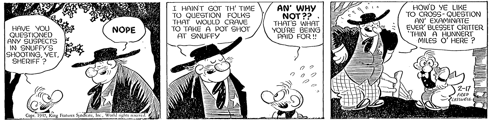 Style OCR: I HAINT GOT TH' TIME TO QUESTION FOLKS THAT WOULD CRAVE TO TAKE A POT SHOT AT SNUFFY AN' WHY NOT ?? THAT'S WHAT YOU'RE BEING PAID FOR ! HOW'D YE LIKE TO CROSS- QUESTION AN' EXAMINATE EVER' BLESSET CRITTER 'THIN A HUNNERT MILES O' HERE ? HAVE YOU QUESTIONED ANY SUSPECTS IN SNUFFY'S SHOOTINGSHERIFF ? NOPE 2-17 FRED E LASSWELL Copr. 1917World riglits recrvel. I HAINT GOT TH' TIME TO QUESTION FOLKS THAT WOULD CRAVE TO TAKE A POT SHOT AT SNUFFY AN' WHY NOT ?? THAT'S WHAT YOU'RE BEING PAID FOR ! HOW'D YE LIKE TO CROSS- QUESTION AN' EXAMINATE EVER' BLESSET CRITTER 'THIN A HUNNERT MILES O' HERE ? HAVE YOU QUESTIONED ANY SUSPECTS IN SNUFFY'S SHOOTINGSHERIFF ? NOPE 2-17 FRED E LASSWELL Copr. 1917King l'eatures SyndicateWorld riglits recrvel.