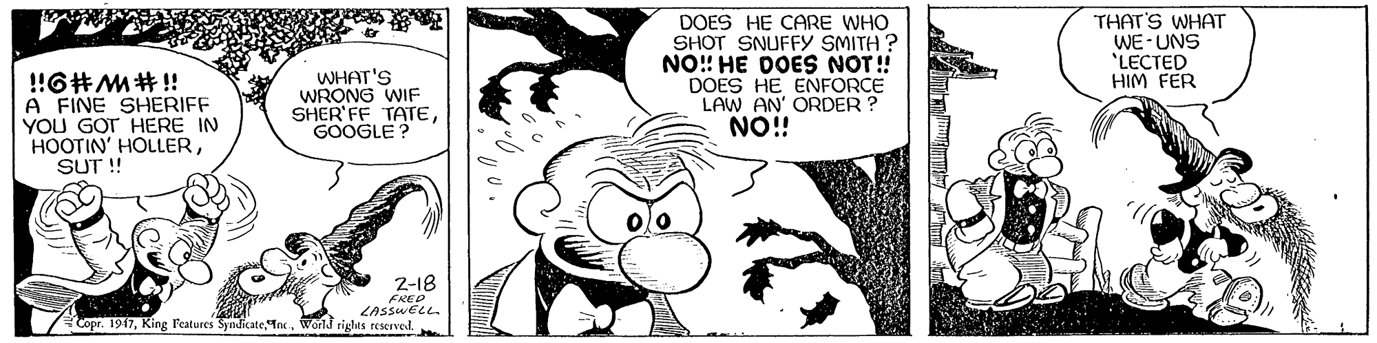 Happy OCR: !6#M#!! A FINE SHERIFF YOU GOT HERE IN HOOTIN' HOLLERSUT ! WHAT'S WRONG WIF SHER' FF TATEGOOGLE? DOES HE CARE WHO SHOT SNUFFY SMITH ? NO!! HE DOES NOT! DOES HE ENFORCE LAW AN' ORDER ? NO!! THAT'S WHAT WE-UNS "LECTED HIM FER 2-18 FRED LASSWELL. Copr. 1947World rights reserved. !6#M#!! A FINE SHERIFF YOU GOT HERE IN HOOTIN' HOLLERSUT ! WHAT'S WRONG WIF SHER' FF TATEGOOGLE? DOES HE CARE WHO SHOT SNUFFY SMITH ? NO!! HE DOES NOT! DOES HE ENFORCE LAW AN' ORDER ? NO!! THAT'S WHAT WE-UNS "LECTED HIM FER 2-18 FRED LASSWELL. Copr. 1947King Features SyndicateWorld rights reserved.