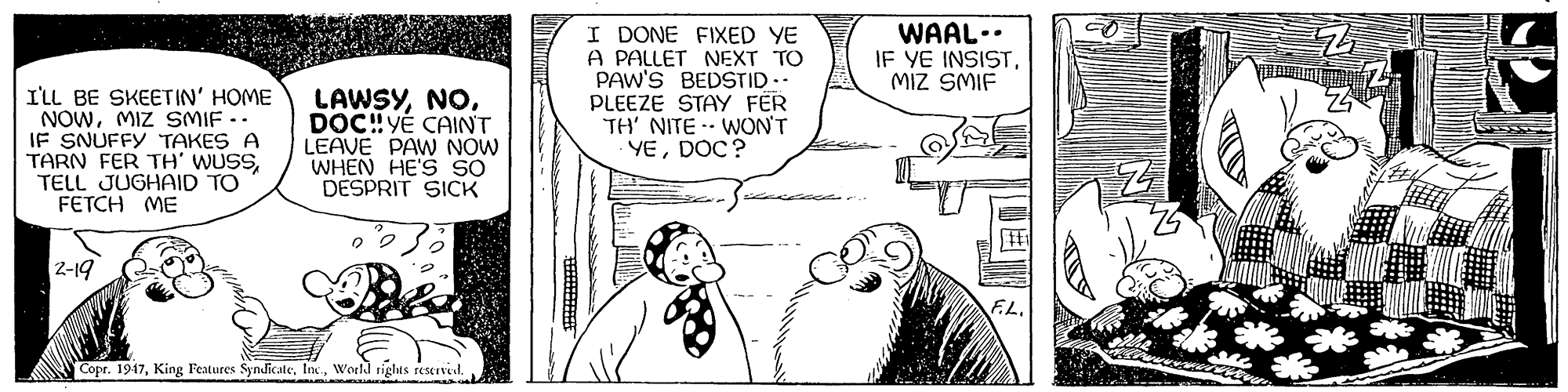 Line OCR: I'LL BE SKEETIN' HOME NOWMIZ SMIF -. IF SNUFFY TAKES A TARN FER TH' WUSSTELL JUGHAID TO FETCH ME LAWSYDOC! YÉ CAINT LEAVE PAW NÓW WHEN HE'S SO DESPRIT SICK I DONE FIXED YE A PALLET NEXT TO PAW'S BEDSTID.. PLEEZE STAY FER TH' NITE WON'T YEDOC? WAAL.. IF YE INSISTMiZ SMIF 2-19 Copr. 1947World rights reservet I'LL BE SKEETIN' HOME NOWMIZ SMIF -. IF SNUFFY TAKES A TARN FER TH' WUSSTELL JUGHAID TO FETCH ME LAWSYDOC! YÉ CAINT LEAVE PAW NÓW WHEN HE'S SO DESPRIT SICK I DONE FIXED YE A PALLET NEXT TO PAW'S BEDSTID.. PLEEZE STAY FER TH' NITE WON'T YEDOC? WAAL.. IF YE INSISTMiZ SMIF 2-19 Copr. 1947King Features SynBcateWorld rights reservet