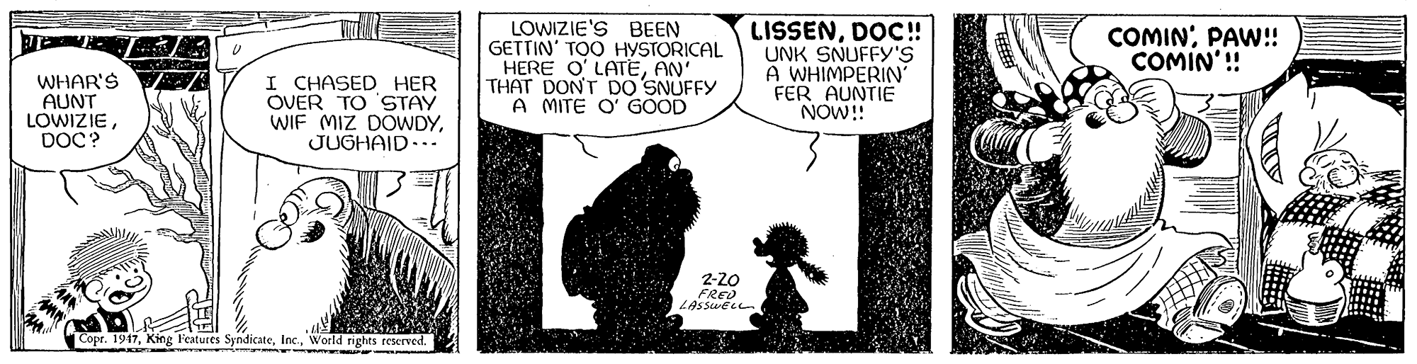 Monochrome OCR: LOWIZIE'S BEEN GETTIN' TOO HYSTORICAL HERE O' LATEAN' THAT DONT DO SNUFFY A MITE O' GOOD LISSENDOC! UNK SNUFFY'S A WHIMPERIN FER AUNTIE NOW! COMINPAW! COMIN'! WHAR'S AUNT LOWIZIEDOC? I CHASED HER OVER TO 'STAY WIF MIZ DOWDYJUGHAID... 2-20 FRED LASSWELL Copr. 1947World rights reserved. LOWIZIE'S BEEN GETTIN' TOO HYSTORICAL HERE O' LATEAN' THAT DONT DO SNUFFY A MITE O' GOOD LISSENDOC! UNK SNUFFY'S A WHIMPERIN FER AUNTIE NOW! COMINPAW! COMIN'! WHAR'S AUNT LOWIZIEDOC? I CHASED HER OVER TO 'STAY WIF MIZ DOWDYJUGHAID... 2-20 FRED LASSWELL Copr. 1947King l'eatures SyndicateWorld rights reserved.