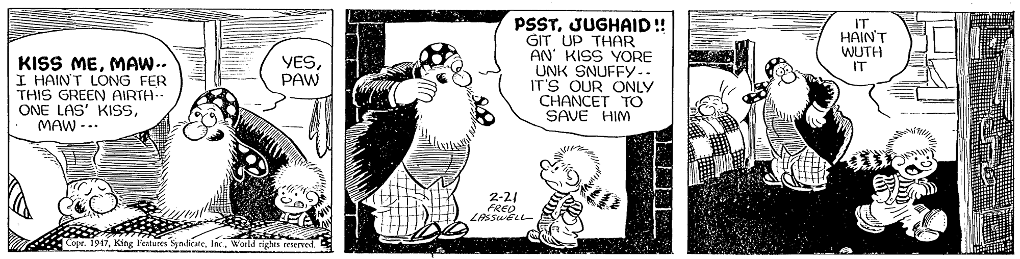 Interaction OCR: PSSTJUGHAID!! GIT UP THAR AN' KISS YORE UNK SNUFFY.. IT'S OUR ONLY CHANCET TO SAVE HIM IT HAIN'T WUTH IT KISS MEMAW.. I HAINT LONG FER THIS GREEN AIRTH-- ONE LAS' KISSMAW -.. YESPAW 2-21 FRED LASSWELL Copr. 1917World righes reserved. PSSTJUGHAID!! GIT UP THAR AN' KISS YORE UNK SNUFFY.. IT'S OUR ONLY CHANCET TO SAVE HIM IT HAIN'T WUTH IT KISS MEMAW.. I HAINT LONG FER THIS GREEN AIRTH-- ONE LAS' KISSMAW -.. YESPAW 2-21 FRED LASSWELL Copr. 1917King l'eatures SyndicatreWorld righes reserved.