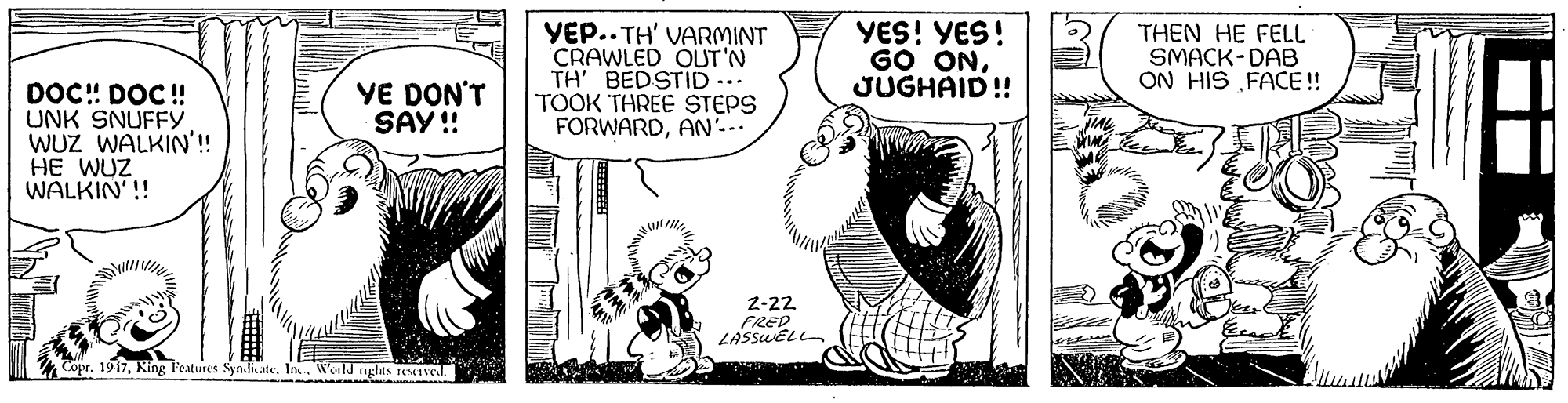 Illustration OCR: YEP.. TH' VARMINT CRAWLED OUT'N TH' BEDSTID ... TOOK THREE STEPS FORWARDAN'.-. YES! YES! GO ONJUGHAID! THEN HE FEL SMACK-DAB ON HIS „FACE !! YE DON'T SAY ! DOC! DOC! UNK SNUFFY WUZ WALKIN'!! HE WUZ WALKIN'! 2-22. FREP LASSUELL Copr. 1917World rights reIved. YEP.. TH' VARMINT CRAWLED OUT'N TH' BEDSTID ... TOOK THREE STEPS FORWARDAN'.-. YES! YES! GO ONJUGHAID! THEN HE FEL SMACK-DAB ON HIS „FACE !! YE DON'T SAY ! DOC! DOC! UNK SNUFFY WUZ WALKIN'!! HE WUZ WALKIN'! 2-22. FREP LASSUELL Copr. 1917King Features Synlate. InWorld rights reIved.
