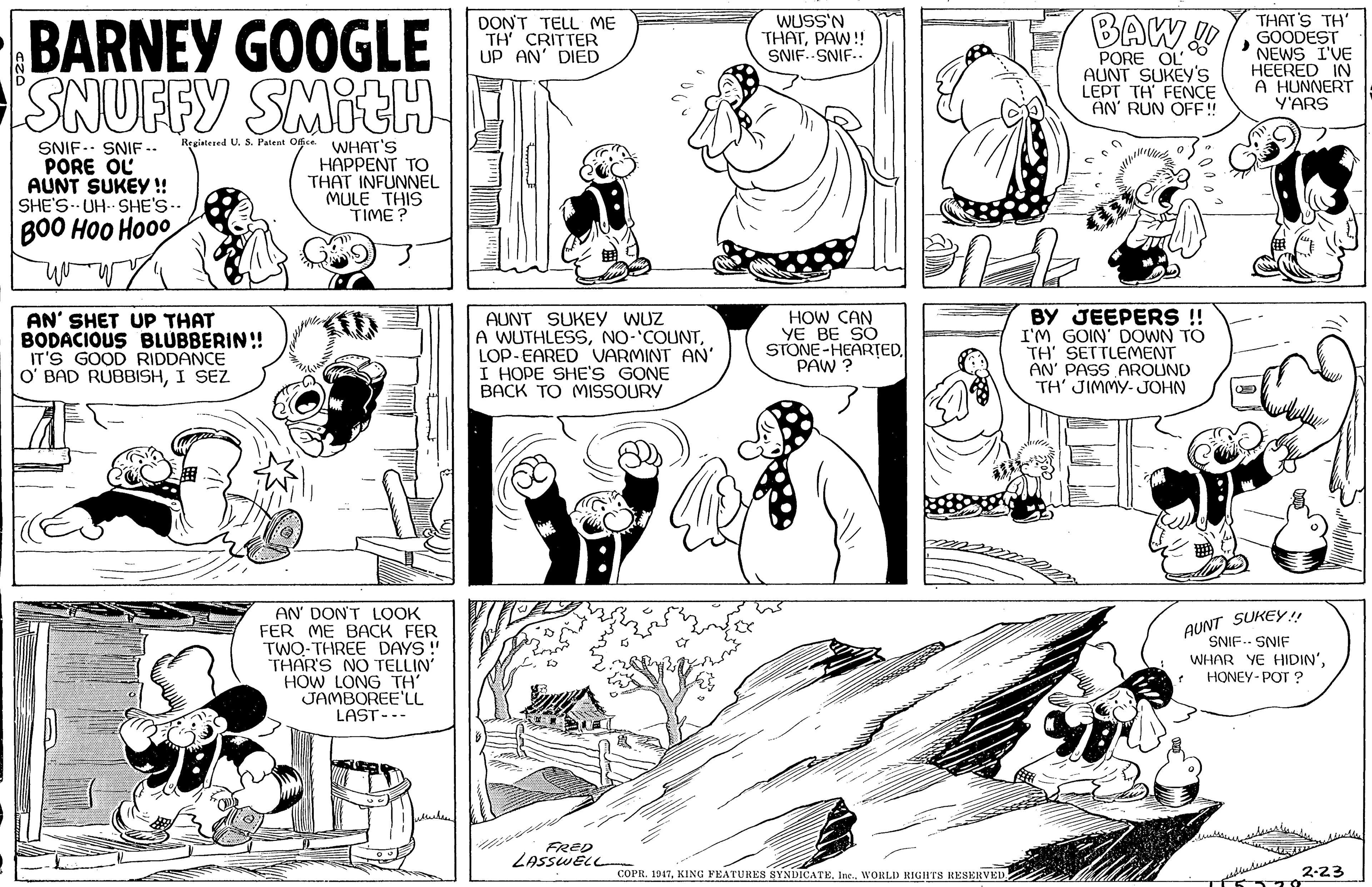 Cartoon OCR: BARNEY GOOGLE SNUFFY SMITH DON'T TELL ME TH' CRITTER UP AN' DIED BAW THAT'S TH' GOODEST 'NEWS I'VE HEERED IN A HUNNERT Y'ARS WUSS'N THATPAW!! SNIF..-SNIF.. PORE OL AUNT SUKEY'S LEPT TH FENCE AN' RUN OFF! Regintered U. S. Patent Ogce WHAT'S SNIF. SNIF -- PORE OL AUNT SUKEY !! SHE'S-- UH- SHE'S-- HAPPENT TO THAT INFUNNEL MULE THIS TIME? BO0 HOO Ho00 AN' SHET UP THAT BODACIOUS BLUBBERIN! IT'S GOOD RIDDANCE O' BAD RUBBISHI SEZ AUNT SUKEY WUz A WUTHLESSLOP-EARED VARMINT AN' I HOPE SHE'S GONE BACK TO MISSOURY HOW CAN YE BE SO STONE-HEAR?ED. PAW ? BY JEEPERS !! I'M GOIN' DOWN TO TH' SETTLEMENT AN' PASS AROUND TH' JIMMY- JOHN AUNT SUKEY!! SNIF.. SNIF AN' DON'T LOOK FER ME BACK FER TWO-THREE DAYS !" THAR'S NO TELLIN HOW LONG TH' JAMBOREE'LL LAST-.. WHAR YE HIDIN'* HONEY-POT ? FRED LASSWELL COPR. 1947WORLD RIGHTS RESERVED 2-23 BARNEY GOOGLE SNUFFY SMITH DON'T TELL ME TH' CRITTER UP AN' DIED BAW THAT'S TH' GOODEST 'NEWS I'VE HEERED IN A HUNNERT Y'ARS WUSS'N THATPAW!! SNIF..-SNIF.. PORE OL AUNT SUKEY'S LEPT TH FENCE AN' RUN OFF! Regintered U. S. Patent Ogce WHAT'S SNIF. SNIF -- PORE OL AUNT SUKEY !! SHE'S-- UH- SHE'S-- HAPPENT TO THAT INFUNNEL MULE THIS TIME? BO0 HOO Ho00 AN' SHET UP THAT BODACIOUS BLUBBERIN! IT'S GOOD RIDDANCE O' BAD RUBBISHI SEZ AUNT SUKEY WUz A WUTHLESSLOP-EARED VARMINT AN' I HOPE SHE'S GONE BACK TO MISSOURY HOW CAN YE BE SO STONE-HEAR?ED. PAW ? BY JEEPERS !! I'M GOIN' DOWN TO TH' SETTLEMENT AN' PASS AROUND TH' JIMMY- JOHN AUNT SUKEY!! SNIF.. SNIF AN' DON'T LOOK FER ME BACK FER TWO-THREE DAYS !" THAR'S NO TELLIN HOW LONG TH' JAMBOREE'LL LAST-.. WHAR YE HIDIN'* HONEY-POT ? FRED LASSWELL COPR. 1947KING FEATURES SYNDICATEWORLD RIGHTS RESERVED 2-23