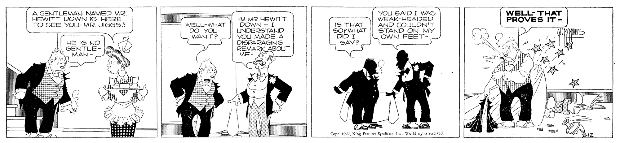 Sleeve OCR: A GENTLEMAN NAMED MR. HEWITT DOWN IS HERE TO SEE YOU- MR. JIGGS! YOU SAID I WAS WEAK-HEADED AND COULDN'T STAND ON MY OWN FEET-WELL- THAT PROVES IT- I'M MR. DOWNWITT UNDERSTAND VOU MADE A DISPARAGING REMARK ABOUT IS THAT WELL-WHAT DO YOU WANT ? SOPWHAT DD I SAY HE IS NO GENTLE- MAN- Copr. 1947World rigdea nered A GENTLEMAN NAMED MR. HEWITT DOWN IS HERE TO SEE YOU- MR. JIGGS! YOU SAID I WAS WEAK-HEADED AND COULDN'T STAND ON MY OWN FEET-WELL- THAT PROVES IT- I'M MR. DOWNWITT UNDERSTAND VOU MADE A DISPARAGING REMARK ABOUT IS THAT WELL-WHAT DO YOU WANT ? SOPWHAT DD I SAY HE IS NO GENTLE- MAN- Copr. 1947King Festures SyndicateWorld rigdea nered