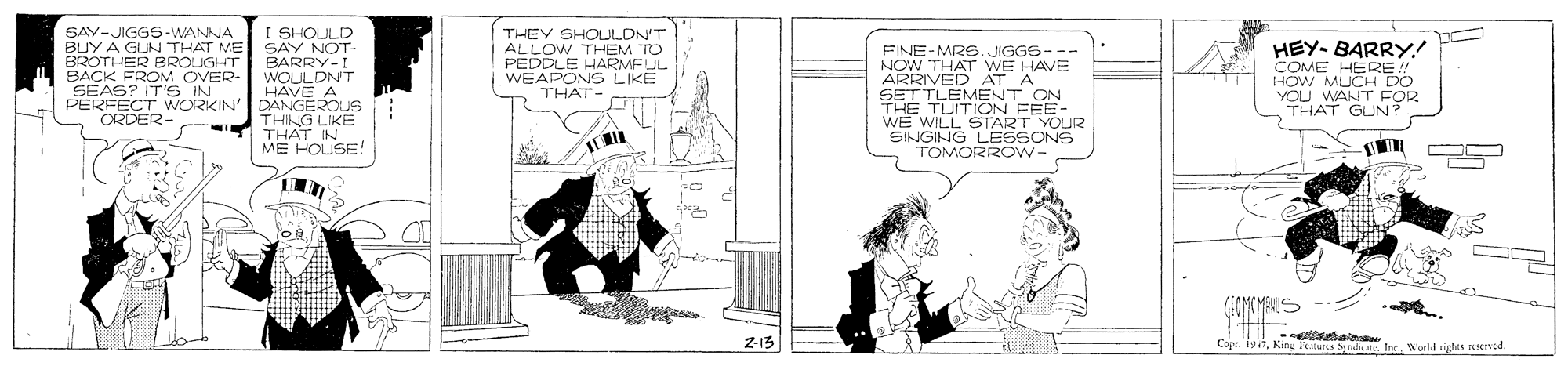 Illustration OCR: I SHOULD BUY A GLN THAT ME SAY NOT- BARRY-! WOULDN'T HÁVE A PERFECT WORKIN' DANGEROUS THING LIKE THAT IN ME HOUSE! SAY-JIGGS-WANNA THEY SHOULON'T ALLOW THEM TO PEDDLE HARMEUL WEAPONS LIKE THAT FINE-MRE. JIGGS- NOW THAT WE HAVE ARRIVED AT A SETTLEMENT ON THE TUITION FEE- WE WILL START YOUR SINGING LESSONS TOMORROW- HEY- BARRY! COME HERE !! HOW MUCH DO YOU WANT FOR THAT GUN BROTHER BROUGHT BACK FROM OVER- SEAS? IT'S IN ORDER- 213 Copr. 19itKing l'estu nda . Ine. Worid tights rncd. I SHOULD BUY A GLN THAT ME SAY NOT- BARRY-! WOULDN'T HÁVE A PERFECT WORKIN' DANGEROUS THING LIKE THAT IN ME HOUSE! SAY-JIGGS-WANNA THEY SHOULON'T ALLOW THEM TO PEDDLE HARMEUL WEAPONS LIKE THAT FINE-MRE. JIGGS- NOW THAT WE HAVE ARRIVED AT A SETTLEMENT ON THE TUITION FEE- WE WILL START YOUR SINGING LESSONS TOMORROW- HEY- BARRY! COME HERE !! HOW MUCH DO YOU WANT FOR THAT GUN BROTHER BROUGHT BACK FROM OVER- SEAS? IT'S IN ORDER- 213 Copr. 19itKing l'estu nda . Ine. Worid tights rncd.