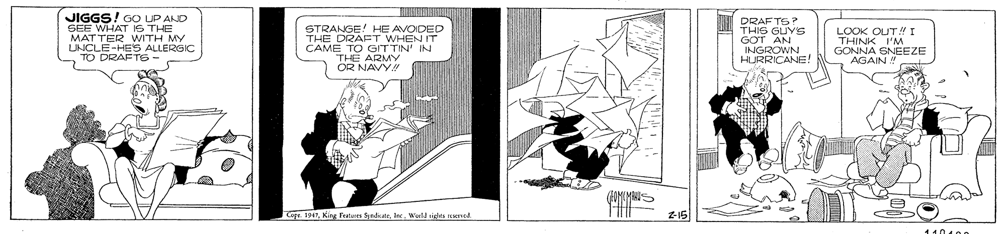 Slope OCR: k ? JIGGS! GO UP AND SEE WHAT IS THE MATTER WITH MY UNCLE-HES ALLERGIC TO DRAFTS STRANGE! HE AVOIDED THE DRAET WHEN IT CAME TO GITTIN' IN THE ARMY OR NAVY! DRAFTS? THIS GUYS GOT AN INGROWN HURRICANE! LOOK OUT!I THINK GONNA SNEEZE AGAIN Cope. 1947World sielts reserted Z-15 11040o k ? JIGGS! GO UP AND SEE WHAT IS THE MATTER WITH MY UNCLE-HES ALLERGIC TO DRAFTS STRANGE! HE AVOIDED THE DRAET WHEN IT CAME TO GITTIN' IN THE ARMY OR NAVY! DRAFTS? THIS GUYS GOT AN INGROWN HURRICANE! LOOK OUT!I THINK GONNA SNEEZE AGAIN Cope. 1947King Features SyndcateWorld sielts reserted Z-15 11040o