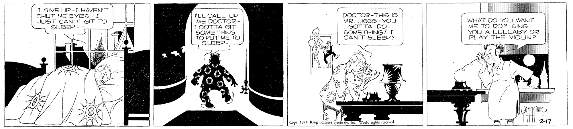 Illustration OCR: I GIVE UP-I HAVEN'T SHUT ME EYES-I JUST CAN'T GIT TO SLEEP- 'LL CALL UP ME DOCTOR- I GOT TA GIT SOMETHING TO PUT ME TO SLEEP- DOCTOR-THIS IS MR. JIGGS -YOU GOT TA DO SOMETHING! I CAN'T SLEEP WHAT DO YOU WANT ME TO DO? SING YOU A LLULLABY OR PLAY THE VIOLIN? 2-17 Copr 1947In. Woeld righes Med I GIVE UP-I HAVEN'T SHUT ME EYES-I JUST CAN'T GIT TO SLEEP- 'LL CALL UP ME DOCTOR- I GOT TA GIT SOMETHING TO PUT ME TO SLEEP- DOCTOR-THIS IS MR. JIGGS -YOU GOT TA DO SOMETHING! I CAN'T SLEEP WHAT DO YOU WANT ME TO DO? SING YOU A LLULLABY OR PLAY THE VIOLIN? 2-17 Copr 1947King Feires SynlcIn. Woeld righes Med
