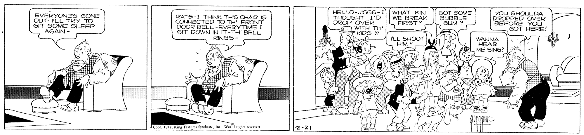 Rectangle OCR: HELLO-JIGGS- THOUGHT I'D DROP WHAT KIN WE BREAK S FIRST YOU SHOLLDA DROPPED OVER YOU GOT HERE! GOT SOME BUBBLE EVERYONES GONE OUT- PLL TRY TO GIT SOME SLEEP AGAIN - RATS-1 THINK THIS CHAR IS CONNECTED TO TH' FRONT DOOR BELL -EVERYTIMEI SIT DOWN IN IT-TH' BELL RINGS- WITH TH KIDS ILL SHOOT HIM WANNA HEAR ME SING? Cope. 1947Wurl his teseed. 2-21 HELLO-JIGGS- THOUGHT I'D DROP WHAT KIN WE BREAK S FIRST YOU SHOLLDA DROPPED OVER YOU GOT HERE! GOT SOME BUBBLE EVERYONES GONE OUT- PLL TRY TO GIT SOME SLEEP AGAIN - RATS-1 THINK THIS CHAR IS CONNECTED TO TH' FRONT DOOR BELL -EVERYTIMEI SIT DOWN IN IT-TH' BELL RINGS- WITH TH KIDS ILL SHOOT HIM WANNA HEAR ME SING? Cope. 1947King latuns SynddateWurl his teseed. 2-21