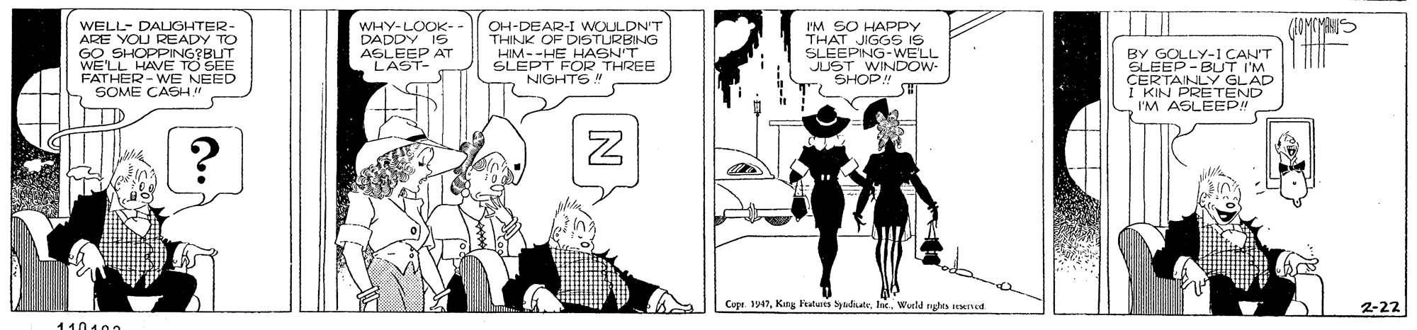 Art OCR: WELL- DALIGHTER- ARE YOU READY TO GO SHOPPING?BUT WE'LL HAVE TO SEE FATHER - WE NEED SOME CASH" WHY-LOOK- DADDY IS AGLEEP AT LAST- OH-DEAR-I WOULDN'T THINK OF DISTURBING HIM--HE HASN'T SLEPT FOR THREE NIGHTS! I'M SO HAPPY THAT JIGGS IS SLEEPING-WELL JD SHOP Ow. BY GOLLY-1 CAN'T SLEEP - BUT INO I KIN PRETEND I'M ASLEEP! Copr 1947Weeld ngho ted 2-22 11010r WELL- DALIGHTER- ARE YOU READY TO GO SHOPPING?BUT WE'LL HAVE TO SEE FATHER - WE NEED SOME CASH" WHY-LOOK- DADDY IS AGLEEP AT LAST- OH-DEAR-I WOULDN'T THINK OF DISTURBING HIM--HE HASN'T SLEPT FOR THREE NIGHTS! I'M SO HAPPY THAT JIGGS IS SLEEPING-WELL JD SHOP Ow. BY GOLLY-1 CAN'T SLEEP - BUT INO I KIN PRETEND I'M ASLEEP! Copr 1947King Fratures SydikateWeeld ngho ted 2-22 11010r