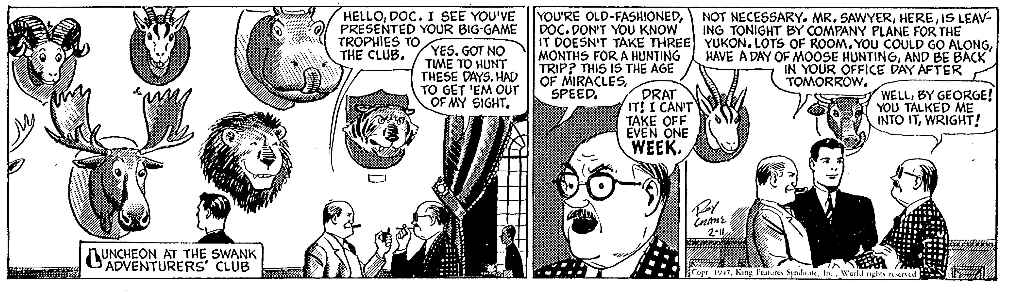Mammal OCR: HELLODOC.I SEE YOU'VE O PRESENTED YOUR BIG-GAME YES. GOT NO TME TO HUNT THESE DAYS. HAD TO GET 'EM OUT OF MY SIGHTDOC. DON'T YOU KNOW IT DOESN'T TAKE THREE YUKON. LOTS OF ROOM. YOU COULD GO ALONGMONTHS FOR A HUNTING TRIP? THIS IS THE AGE OF MIRACLESSPEED. NOT NECESSARY. MR. SAWYERIS LEAV- ING TONIGHT BY COMPANY PLANE FOR THE ( TROPHIES TO THE CLUBAND BE BACK IN YOUR OFFICE DAY AFTER TOMORROW. PRAT IT! I CAN'T TAKE OFF EVEN ONE WEEK. WELLBY GEORGE! YOU TALKED ME INTO ITWRIGHT! 2-1 AUNCHEON AT THE SWANK ADVENTURERS' CLUB Copr 1947World HELLODOC.I SEE YOU'VE O PRESENTED YOUR BIG-GAME YES. GOT NO TME TO HUNT THESE DAYS. HAD TO GET 'EM OUT OF MY SIGHTYOU'RE OLD-FASHIONEDDOC. DON'T YOU KNOW IT DOESN'T TAKE THREE YUKON. LOTS OF ROOM. YOU COULD GO ALONGMONTHS FOR A HUNTING TRIP? THIS IS THE AGE OF MIRACLESSPEED. NOT NECESSARY. MR. SAWYERIS LEAV- ING TONIGHT BY COMPANY PLANE FOR THE ( TROPHIES TO THE CLUBHAVE A DAY OF MOOSE HUNTINGAND BE BACK IN YOUR OFFICE DAY AFTER TOMORROW. PRAT IT! I CAN'T TAKE OFF EVEN ONE WEEK. WELLBY GEORGE! YOU TALKED ME INTO ITWRIGHT! 2-1 AUNCHEON AT THE SWANK ADVENTURERS' CLUB Copr 1947King l'eatures Synlkate. Ink