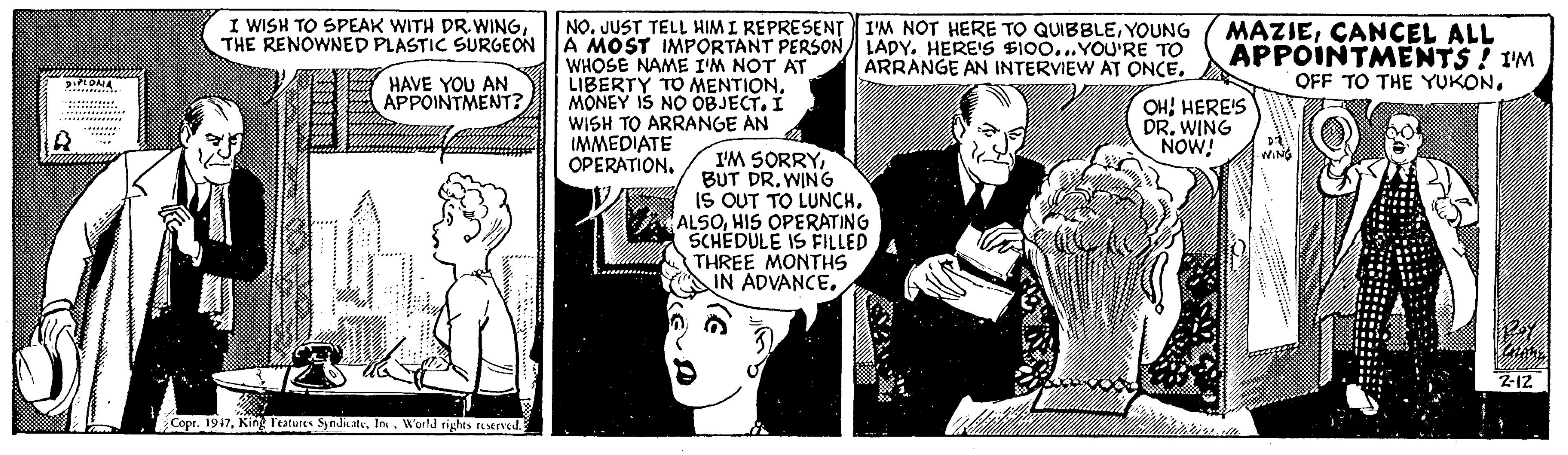 Line OCR: I WISH TO SPEAK WITH PR. WINGTHE RENOWNED PLASTIC SURGEON NO. JUST TELL HIM I REPRESENT I'M NOT HERE TO QUIBBLEYOUNG A MOST IMPORTANT PERSON LADY. HERE'S SIOO...YOU'RE TO WHOSE NAME I'M NOT AT LIBERTY TO MENTION. MONEY IS NO OBJECTI WISH TO ARRANGE AN A IMMEDIATE OPERATION. MAZIECANCEL ALL APPOINTMENTS ! I'M OFF TO THE YUKON. ARRANGE AN INTERVIEW AT ONCEA HAVE YOU AN APPOINTMENT? OHHERE'S DR. WING NOW! I'M SORRYBUT DR. WING IS OUT TO LUNCHHIS OPERATING SCHEDULE IS FILLED THREE MONTHS IN ADVANCEWING Z-12 Copr. 1947World rights reserved. I WISH TO SPEAK WITH PR. WINGTHE RENOWNED PLASTIC SURGEON NO. JUST TELL HIM I REPRESENT I'M NOT HERE TO QUIBBLEYOUNG A MOST IMPORTANT PERSON LADY. HERE'S SIOO...YOU'RE TO WHOSE NAME I'M NOT AT LIBERTY TO MENTION. MONEY IS NO OBJECTI WISH TO ARRANGE AN A IMMEDIATE OPERATION. MAZIECANCEL ALL APPOINTMENTS ! I'M OFF TO THE YUKON. ARRANGE AN INTERVIEW AT ONCEA HAVE YOU AN APPOINTMENT? OHHERE'S DR. WING NOW! I'M SORRYBUT DR. WING IS OUT TO LUNCHHIS OPERATING SCHEDULE IS FILLED THREE MONTHS IN ADVANCEWING Z-12 Copr. 1947King Teatures SyndkateWorld rights reserved.