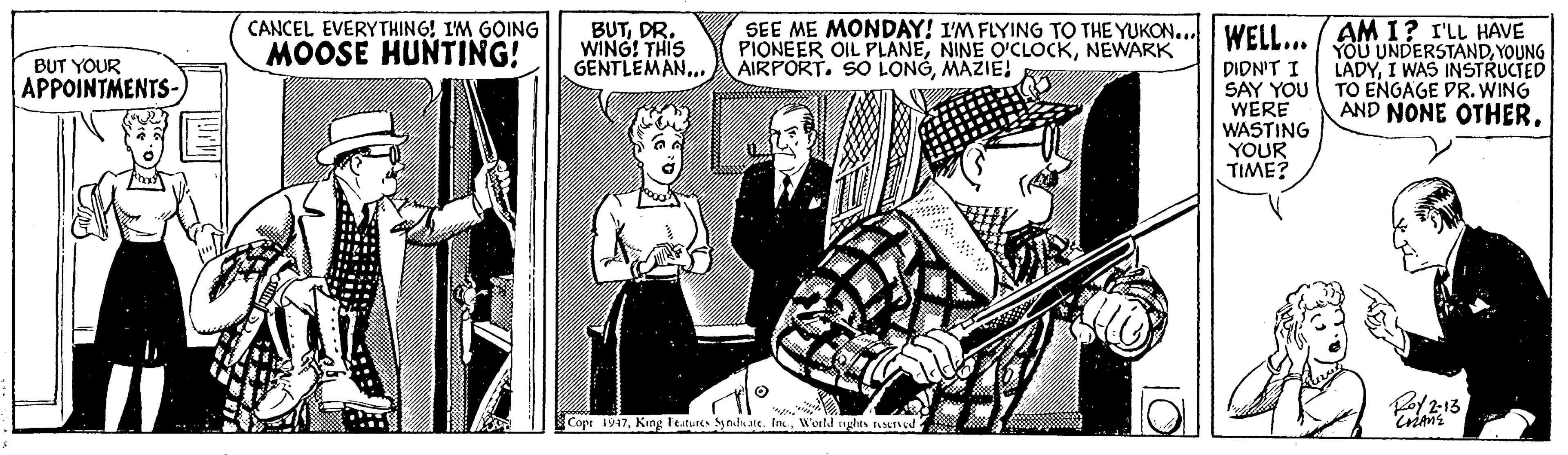 Fictional character OCR: CANCEL EVERYTHING! IM GOING MOOSE HUNTING! SEE ME MONDAY! I'M FLYING TO THE YUKON..I WELL... / YOU UNDERSTANDYOUNG PIONEER OIL PLANENEWARK AIRPORT. SO LONGMAZIE! AM I? I'LL HAVE BUTDR. WING! THIS GENTLEMAN.. BUT YOUR APPOINTMENTS- DIDN'T I SAY YOU WERE WASTING YOUR TIME? LADYI WAS INSTRUCTED TO ENGAGE DR. WING AND NONE OTHERWorld nghts strned CANCEL EVERYTHING! IM GOING MOOSE HUNTING! SEE ME MONDAY! I'M FLYING TO THE YUKON..I WELL... / YOU UNDERSTANDYOUNG PIONEER OIL PLANENINE O'CLOCKNEWARK AIRPORT. SO LONGMAZIE! AM I? I'LL HAVE BUTDR. WING! THIS GENTLEMAN.. BUT YOUR APPOINTMENTS- DIDN'T I SAY YOU WERE WASTING YOUR TIME? LADYI WAS INSTRUCTED TO ENGAGE DR. WING AND NONE OTHERCope 1947King leatures ynda are. IncWorld nghts strned