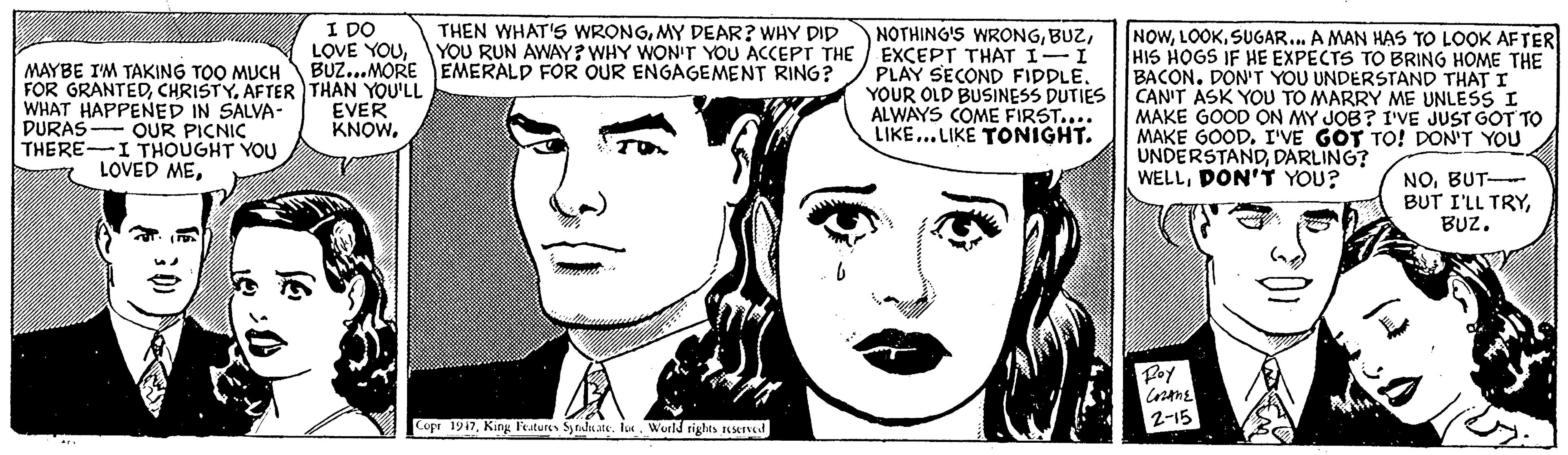 Eye OCR: I DO LOVE YOUYOU RUN AWAY? WHY WON'T YOU ACCEPT THE EXCEPT THAT I-I PLAY SECOND FIDDLEYOUR OLD BUSINESS DUTIES ALWAYS COME FIRST.... LIKE... LIKE TONIGHT. THEN WHAT'S WRONGMY DEAR? WHY DID MAYBE I'M TAKING TOO MUCH BUZ...MORE EMERALD FOR OUR ENGAGEMENT RING? FOR GRANTEDAFTER THAN YOU'LL WHAT HAPPENED IN SALVA- DURAS- OUR PICNIC THERE-I THOUGHT YOU NOWSUGAR.. A MAN HAS TO LOOK AFTER HIS HOGS IF HE EXPECTS TO BRING HOME THE BACON. DON' T YOU UNDERSTAND THAT I CAN'T ASK YOU TO MARRY ME UNLESS I MAKE GOOD ON MY JOB? I'VE JUST GOT TO MAKE GOOD. I'VE GÓT TO! DON'T YOU UNDERSTANDDARLING? WELLDON'T YOU? EVER KNOWBUT BUT I'LL TRYBUZ. Poy 2-15 Copr 1917lu World tights KKI I DO LOVE YOUNOTHING'S WRONGYOU RUN AWAY? WHY WON'T YOU ACCEPT THE EXCEPT THAT I-I PLAY SECOND FIDDLEYOUR OLD BUSINESS DUTIES ALWAYS COME FIRST.... LIKE... LIKE TONIGHT. THEN WHAT'S WRONGMY DEAR? WHY DID MAYBE I'M TAKING TOO MUCH BUZ...MORE EMERALD FOR OUR ENGAGEMENT RING? FOR GRANTEDAFTER THAN YOU'LL WHAT HAPPENED IN SALVA- DURAS- OUR PICNIC THERE-I THOUGHT YOU NOWSUGAR.. A MAN HAS TO LOOK AFTER HIS HOGS IF HE EXPECTS TO BRING HOME THE BACON. DON' T YOU UNDERSTAND THAT I CAN'T ASK YOU TO MARRY ME UNLESS I MAKE GOOD ON MY JOB? I'VE JUST GOT TO MAKE GOOD. I'VE GÓT TO! DON'T YOU UNDERSTANDDARLING? WELLDON'T YOU? EVER KNOWLOVED MEBUT BUT I'LL TRYBUZ. Poy 2-15 Copr 1917King l'eatures Synduatelu World tights KKI