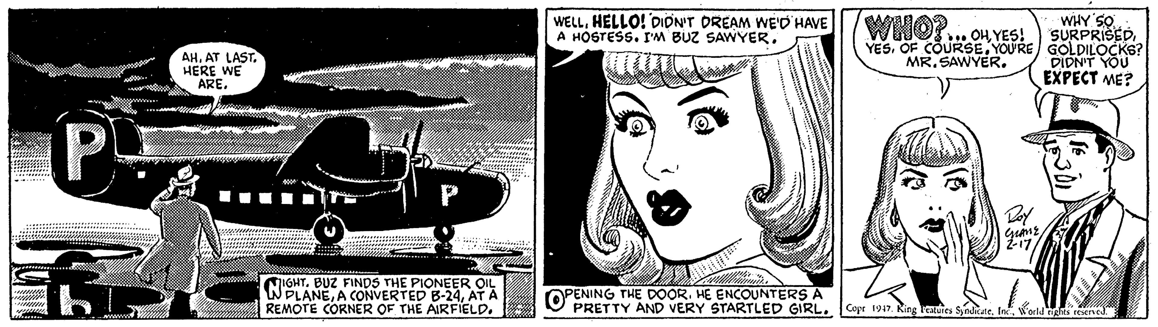 Line art OCR: WHY SO SURPRISEDYOU'RE GOLDILOCKS? DIDN'T YOU EXPECT ME? WELLHELLO! DION'T DREAM WE'D' HAVE A HOSTESS. I'M BUZ SAWYER. WHO?... Ou YES! AHAT LAST. HERE WE AREMR. SAWYER. P- IGHTBUZ FINDS THE PIONEER OIL WPLANEAT A REMOTE CORNER OF THE AIRFIELD. OPENING THE DOORHE ENCOUNTERS A PRETTY AND VERY STARTLED GIRL.Copr 1947. King reaies Syndicate. IneWorld ng reerved. WHY SO SURPRISEDOF COURSEYOU'RE GOLDILOCKS? DIDN'T YOU EXPECT ME? WELLHELLO! DION'T DREAM WE'D' HAVE A HOSTESS. I'M BUZ SAWYER. WHO?... Ou YES! AHAT LAST. HERE WE AREMR. SAWYER. P- IGHTBUZ FINDS THE PIONEER OIL WPLANEA CONVERTED B-24AT A REMOTE CORNER OF THE AIRFIELD. OPENING THE DOORHE ENCOUNTERS A PRETTY AND VERY STARTLED GIRL.Copr 1947. King reaies Syndicate. IneWorld ng reerved.