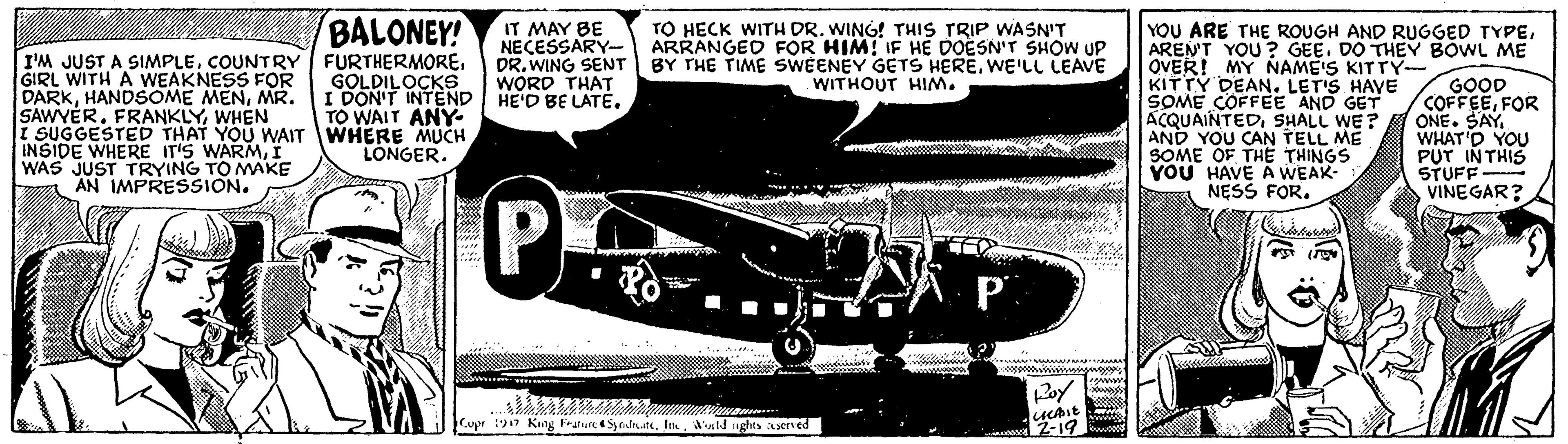 Military aircraft OCR: BALONEY! IT MAY BE NECESSARY- ARRANGED FOR HIM! IF HE DOESN'T SHOW UP DR. WING SENT WORD THAT HE'D BE LATE. TO HECK WITH DR. WING! THIS TRIP WASN'T I'M JUST A SIMPLEGIRL WITH A WEAKNESS FOR DARKMR. SAWYER. FRANKLYWHEN i SUGGESTED THAT YOU WAIT WHERE MUCH INSIDE WHERE IT'S WARMI WAS JUST TRYING TO MAKE AN IMPRESSION. YOU ARE THE ROUGH AND RUGGED TYPEAREN'T YOU ? GEE. DO THEY BOWL ME OVER! MY NAME'S KITTY- KITTY DEAN. LET'S HAVE SOME COFFEE AND GET ACQUAINTEDSHALL WE ? AND YOU CAN TELL ME SOME OF THE THINGS YOU HAVE A WEAK- NESS FOR. BY THE TIME SWEENEY GETS HEREWE'LL LEAVE WITHOUT HIM. GOLDILOCKS I DON'T INTEND TO WAIT ANY GOOD COFFEEFOR ONE. SAY WHAT'D YOU PUT INTHIS STUFF VINEGAR? LONGER. P Cupr 117 King Feaun e Syridrute. Ima'ld aghts served 2-19 BALONEY! IT MAY BE NECESSARY- ARRANGED FOR HIM! IF HE DOESN'T SHOW UP DR. WING SENT WORD THAT HE'D BE LATE. TO HECK WITH DR. WING! THIS TRIP WASN'T I'M JUST A SIMPLECOUNTRY FURTHERMOREGIRL WITH A WEAKNESS FOR DARKHANDSOME MENMR. SAWYER. FRANKLYWHEN i SUGGESTED THAT YOU WAIT WHERE MUCH INSIDE WHERE IT'S WARMI WAS JUST TRYING TO MAKE AN IMPRESSION. YOU ARE THE ROUGH AND RUGGED TYPEAREN'T YOU ? GEE. DO THEY BOWL ME OVER! MY NAME'S KITTY- KITTY DEAN. LET'S HAVE SOME COFFEE AND GET ACQUAINTEDSHALL WE ? AND YOU CAN TELL ME SOME OF THE THINGS YOU HAVE A WEAK- NESS FOR. BY THE TIME SWEENEY GETS HEREWE'LL LEAVE WITHOUT HIM. GOLDILOCKS I DON'T INTEND TO WAIT ANY GOOD COFFEEFOR ONE. SAY WHAT'D YOU PUT INTHIS STUFF VINEGAR? LONGER. P Cupr 117 King Feaun e Syridrute. Ima'ld aghts served 2-19