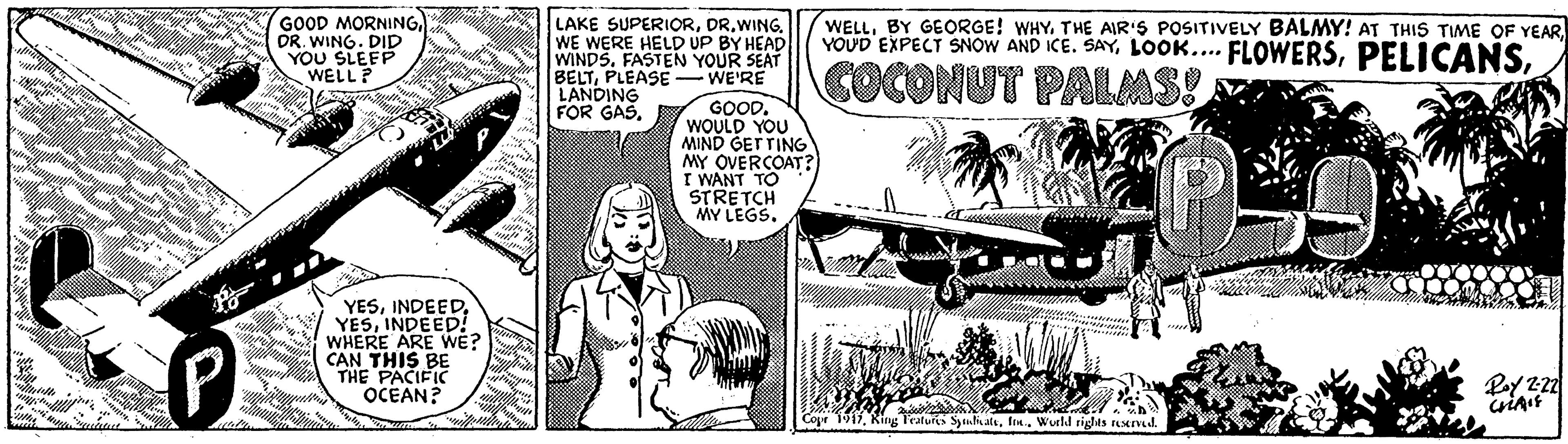 Comics OCR: GOOD MORNINGOR. WING. DID YOU SLEEP WELL? LAKE SUPERIORWE WERE HELD UP BY HEAD WINDS. FASTEN YOUR SEAT BELTPLEASE- WE'RE LANDING FOR GASCOCONUT PALMS! GOOD. WOULD YOU MIND GETTING MY OVERCOAT? I WANT TO STRETCH MY LEGS. P YESINDEED! WHERE ARE WE? CAN THIS BE THE PACIFIC OCEAN? Pey 22 Cope 1947Ine.. Wucld rights ad GOOD MORNINGOR. WING. DID YOU SLEEP WELL? LAKE SUPERIORWE WERE HELD UP BY HEAD WINDS. FASTEN YOUR SEAT BELTPLEASE- WE'RE LANDING FOR GASBY GEORGE! WHY. THE AIR'S POSITIVELY BALMY! AT THIS TIME OF YEARYOUD EXPECT SNOW AND ICE. SAYLOOK... FLOWERSCOCONUT PALMS! GOOD. WOULD YOU MIND GETTING MY OVERCOAT? I WANT TO STRETCH MY LEGS. P YESINDEED! WHERE ARE WE? CAN THIS BE THE PACIFIC OCEAN? Pey 22 Cope 1947King Teatur nlialeIne.. Wucld rights ad