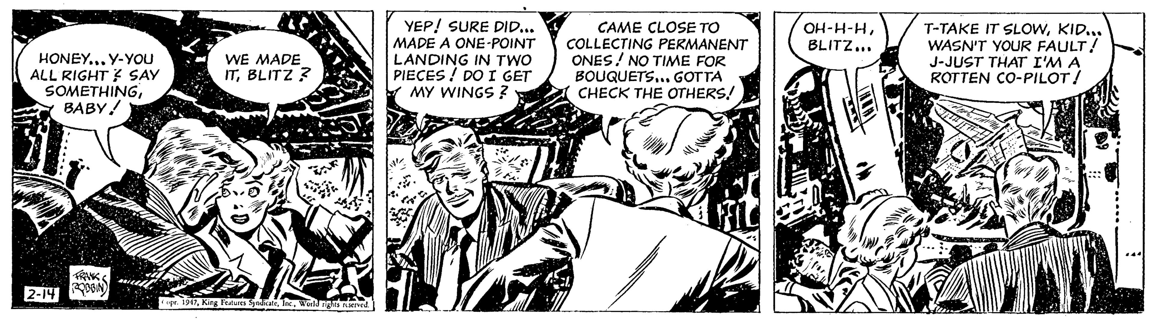 Monochrome OCR: HONEY... Y-YOU ALL RIGHT? SAY SOMETHINGBABY! FRANK 2-14 OBBIN WE MADE ITBLITZ? opr. 1947World rights reserved. YEP! SURE DID... MADE A ONE-POINT LANDING IN TWO PIECES DO I GET MY WINGS ? sie CAME CLOSE TO COLLECTING PERMANENT ONES! NO TIME FOR BOUQUETS... GOTTA CHECK THE OTHERS! FIL OH-H-HBLITZ... THA T-TAKE IT SLOWKID... WASN'T YOUR FAULT! J-JUST THAT I'M A ROTTEN CO-PILOT! # F# Down HONEY ... Y - YOU ALL RIGHT ? SAY SOMETHINGBABY ! FRANK 2-14 OBBIN WE MADE ITBLITZ ? opr . 1947King Features SyndicateWorld rights reserved . YEP ! SURE DID ... MADE A ONE - POINT LANDING IN TWO PIECES DO I GET MY WINGS ? sie CAME CLOSE TO COLLECTING PERMANENT ONES ! NO TIME FOR BOUQUETS ... GOTTA CHECK THE OTHERS ! FIL OH - H - HBLITZ ... THA T - TAKE IT SLOWKID ... WASN'T YOUR FAULT ! J - JUST THAT I'M A ROTTEN CO - PILOT ! # F # Down
