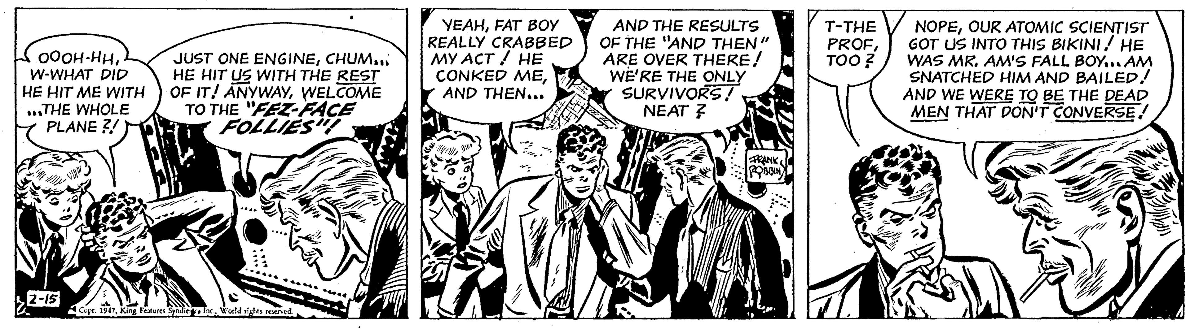 Comics OCR: 000H-HHW-WHAT DID HE HIT ME WITH ...THE WHOLE PLANE?! 2-15 JUST ONE ENGINECHUM... HE HIT US WITH THE REST OF IT! ANYWAYWELCOME TO THE "FEZ-FACE FOLLIES! Copr. 1947World rights reserved. YEAHFAT BOY REALLY CRABBED MY ACT / HE CONKED MEAND THEN... AND THE RESULTS OF THE "AND THEN" ARE OVER THERE! WE'RE THE ONLY SURVIVORS! NEAT ? FRANK ROBBIN T-THE PROFTOO? NOPEOUR ATOMIC SCIENTIST GOT US INTO THIS BIKINI! HE WAS MR. AM'S FALL BOY... AM SNATCHED HIM AND BAILED! AND WE WERE TO BE THE DEAD MEN THAT DON'T CONVERSE000H - HHW - WHAT DID HE HIT ME WITH ... THE WHOLE PLANE ?! 2-15 JUST ONE ENGINECHUM ... HE HIT US WITH THE REST OF IT ! ANYWAYWELCOME TO THE " FEZ - FACE FOLLIES ! Copr . 1947King Features Syndie Inc.World rights reserved . YEAHFAT BOY REALLY CRABBED MY ACT / HE CONKED MEAND THEN ... AND THE RESULTS OF THE " AND THEN " ARE OVER THERE ! WE'RE THE ONLY SURVIVORS ! NEAT ? FRANK ROBBIN T - THE PROFTOO ? NOPEOUR ATOMIC SCIENTIST GOT US INTO THIS BIKINI ! HE WAS MR . AM'S FALL BOY ... AM SNATCHED HIM AND BAILED ! AND WE WERE TO BE THE DEAD MEN THAT DON'T CONVERSE