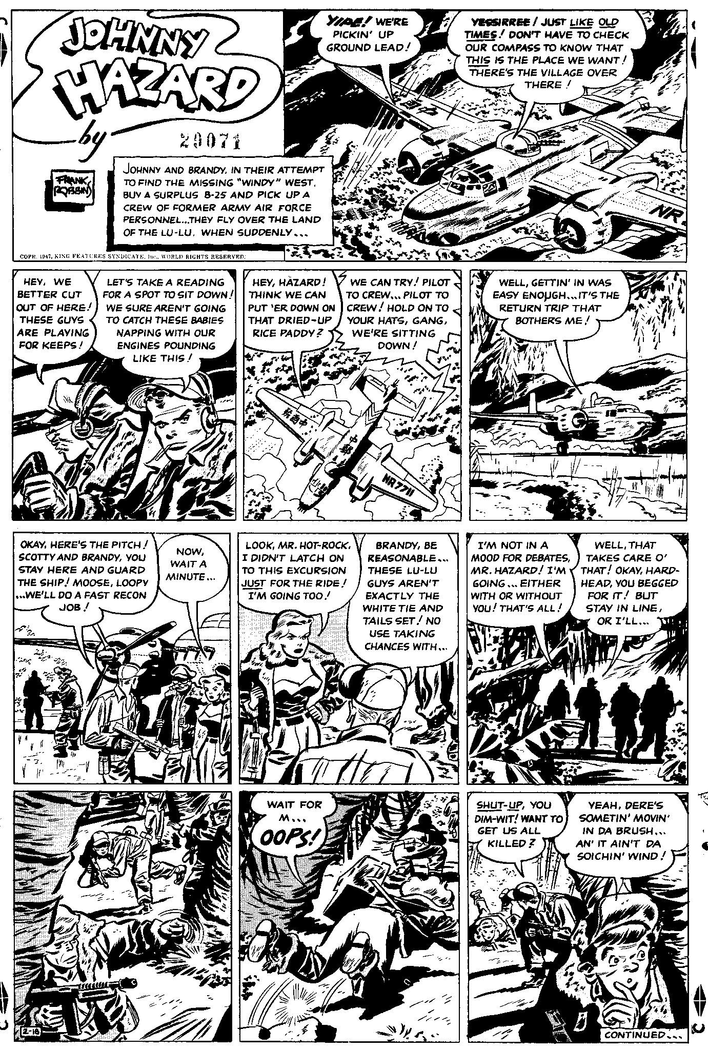Monochrome OCR: JOHNNY HAZARD -by- FRANK ROBBIN COPR. 1947WORLD RIGHTS RESERVED: HEYWE BETTER CUT OUT OF HERE! THESE GUYS ARE PLAYING FOR KEEPS! 2-16 JOHNNY AND BRANDYIN THEIR ATTEMPT TO FIND THE MISSING "WINDY" WESTBUY A SURPLUS B-25 AND PICK UP A CREW OF FORMER ARMY AIR FORCE PERSONNEL...THEY FLY OVER THE LAND OF THE LU-LUWHEN SUDDENLY... OKAYHERE'S THE PITCH! SCOTTY AND BRANDYYOU STAY HERE AND GUARD THE SHIP! MOOSELOOPY ...WE'LL DO A FAST RECON JOB ! 7 LET'S TAKE A READING FOR A SPOT TO SIT DOWN! WE SURE AREN'T GOING TO CATCH THESE BABIES NAPPING WITH OUR ENGINES POUNDING LIKE THIS! TE To H M NOWWAIT A MINUTE... HEYHAZARD! THINK WE CAN PUT 'ER DOWN ON THAT DRIED-UP RICE PADDY? ?? YIPE! WE'RE PICKIN' UP GROUND LEAD! WAIT FOR M... OOPS! WE CAN TRY! PILOT TO CREW... PILOT TO CREW! HOLD ON TO YOUR HATSWE'RE SITTING DOWN! + LOOKI DIDN'T LATCH ON TO THIS EXCURSION JUST FOR THE RIDE! I'M GOING TOO! p NR 7711 BRANDYBE REASONABLE... THESE LU-LU GUYS AREN'T EXACTLY THE WHITE TIE AND TAILS SET! NO USE TAKING CHANCES WITH... YESSIRREE/ JUST LIKE OLD TIMES ! DON'T HAVE TO CHECK OUR COMPASS TO KNOW THAT THIS IS THE PLACE WE WANT! THERE'S THE VILLAGE OVER THERE! WELLGETTIN' IN WAS EASY ENOUGH... IT'S THE RETURN TRIP THAT BOTHERS ME! I'M NOT IN A MOOD FOR DEBATESMR. HAZARD! I'M GOING... EITHER WITH OR WITHOUT YOU! THAT'S ALL! SHUT-UPYOU DIM-WIT! WANT TO GET US ALL KILLED? NRY WELLTHAT TAKES CARE O' THAT! OKAYHARD- HEADYOU BEGGED FOR IT! BUT STAY IN LINEOR I'LL... YEAHDERE'S SOMETIN' MOVIN' IN DA BRUSH... AN' IT AIN'T DA SOICHIN' WIND! D CONTINUED... JOHNNY HAZARD -by FRANK ROBBIN COPR . 1947KING FEATURES SYNDICATEWORLD RIGHTS RESERVED : HEYWE BETTER CUT OUT OF HERE ! THESE GUYS ARE PLAYING FOR KEEPS ! 2-16 JOHNNY AND BRANDYIN THEIR ATTEMPT TO FIND THE MISSING " WINDY " WESTBUY A SURPLUS B - 25 AND PICK UP A CREW OF FORMER ARMY AIR FORCE PERSONNEL ... THEY FLY OVER THE LAND OF THE LU - LUWHEN SUDDENLY ... OKAYHERE'S THE PITCH ! SCOTTY AND BRANDYYOU STAY HERE AND GUARD THE SHIP ! MOOSELOOPY ... WE'LL DO A FAST RECON JOB ! 7 LET'S TAKE A READING FOR A SPOT TO SIT DOWN ! WE SURE AREN'T GOING TO CATCH THESE BABIES NAPPING WITH OUR ENGINES POUNDING LIKE THIS ! TE To H M NOWWAIT A MINUTE ... HEYHAZARD ! THINK WE CAN PUT ' ER DOWN ON THAT DRIED - UP RICE PADDY ? ? ? YIPE ! WE'RE PICKIN ' UP GROUND LEAD ! WAIT FOR M ... OOPS ! WE CAN TRY ! PILOT TO CREW ... PILOT TO CREW ! HOLD ON TO YOUR HATSWE'RE SITTING DOWN ! + LOOKMR . HOT - ROCKI DIDN'T LATCH ON TO THIS EXCURSION JUST FOR THE RIDE ! I'M GOING TOO ! p NR 7711 BRANDYBE REASONABLE ... THESE LU - LU GUYS AREN'T EXACTLY THE WHITE TIE AND TAILS SET ! NO USE TAKING CHANCES WITH ... YESSIRREE / JUST LIKE OLD TIMES ! DON'T HAVE TO CHECK OUR COMPASS TO KNOW THAT THIS IS THE PLACE WE WANT ! THERE'S THE VILLAGE OVER THERE ! WELLGETTIN ' IN WAS EASY ENOUGH ... IT'S THE RETURN TRIP THAT BOTHERS ME ! I'M NOT IN A MOOD FOR DEBATESMR . HAZARD ! I'M GOING ... EITHER WITH OR WITHOUT YOU ! THAT'S ALL ! SHUT - UPYOU DIM - WIT ! WANT TO GET US ALL KILLED ? NRY WELLTHAT TAKES CARE O ' THAT ! OKAYHARD HEADYOU BEGGED FOR IT ! BUT STAY IN LINEOR I'LL ... YEAHDERE'S SOMETIN ' MOVIN ' IN DA BRUSH ... AN ' IT AIN'T DA SOICHIN ' WIND ! D CONTINUED ...