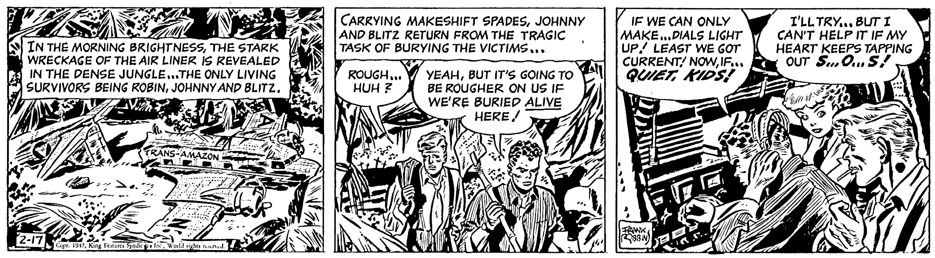 Fiction OCR: 7 IN THE MORNING BRIGHTNESSTHE STARK WRECKAGE OF THE AIR LINER IS REVEALED IN THE DENSE JUNGLE...THE ONLY LIVING SURVIVORS BEING ROBINJOHNNY AND BLITZ. Vin WA 2-17 Wow RANS-AMAZON 3 Copr. 1947World rights reserved. CARRYING MAKESHIFT SPADESJOHNNY AND BLITZ RETURN FROM THE TRAGIC TASK OF BURYING THE VICTIMS... ROUGH... HUH? YEAHBUT IT'S GOING TO BE ROUGHER ON US IF WE'RE BURIED ALIVE HEREJOAF 400 IF WE CAN ONLY MAKE... DIALS LIGHT UP! LEAST WE GOT CURRENT! NOWIF... QUIET KIDS! FRANK ROBBIN I'LL TRY... BUT I CAN'T HELP IT IF MY HEART KEEPS TAPPING OUT SOS! & WALL WIL 7 IN THE MORNING BRIGHTNESSTHE STARK WRECKAGE OF THE AIR LINER IS REVEALED IN THE DENSE JUNGLE ... THE ONLY LIVING SURVIVORS BEING ROBINJOHNNY AND BLITZ . Vin WA 2-17 Wow RANS - AMAZON 3 Copr . 1947King Features Syndic IncWorld rights reserved . CARRYING MAKESHIFT SPADESJOHNNY AND BLITZ RETURN FROM THE TRAGIC TASK OF BURYING THE VICTIMS ... ROUGH ... HUH ? YEAHBUT IT'S GOING TO BE ROUGHER ON US IF WE'RE BURIED ALIVE HEREJOAF 400 IF WE CAN ONLY MAKE ... DIALS LIGHT UP ! LEAST WE GOT CURRENT ! NOWIF ... QUIET KIDS ! FRANK ROBBIN I'LL TRY ... BUT I CAN'T HELP IT IF MY HEART KEEPS TAPPING OUT SOS ! & WALL WIL