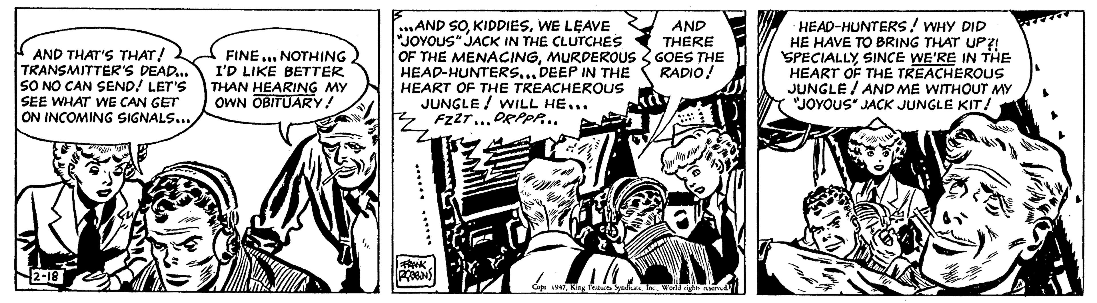 Comics OCR: AND THAT'S THAT! TRANSMITTER'S DEAD... SO NO CAN SEND! LET'S SEE WHAT WE CAN GET ON INCOMING SIGNALS...2-18 FINE... NOTHING I'D LIKE BETTER THAN HEARING MY OWN OBITUARY! ...AND SOWE LEAVE "JOYOUS" JACK IN THE CLUTCHES OF THE MENACINGMURDEROUS HEAD-HUNTERS... DEEP IN THE HEART OF THE TREACHEROUS JUNGLE WILL HE... FZZT... DRPPP... FRANK ROBBINS AND THERE GOES THE RADIO! FUN! 1 Cops 1947World rights reserved. HEAD-HUNTERS! WHY DID HE HAVE TO BRING THAT UP?! SPECIALLYSINCE WE'RE IN THE HEART OF THE TREACHEROUS JUNGLE AND ME WITHOUT MY "JOYOUS" JACK JUNGLE KIT! ?? AND THAT'S THAT ! TRANSMITTER'S DEAD ... SO NO CAN SEND ! LET'S SEE WHAT WE CAN GET ON INCOMING SIGNALS ...2-18 FINE ... NOTHING I'D LIKE BETTER THAN HEARING MY OWN OBITUARY ! ... AND SOWE LEAVE " JOYOUS " JACK IN THE CLUTCHES OF THE MENACINGMURDEROUS HEAD - HUNTERS ... DEEP IN THE HEART OF THE TREACHEROUS JUNGLE WILL HE ... FZZT ... DRPPP ... FRANK ROBBINS AND THERE GOES THE RADIO ! FUN ! 1 Cops 1947King Features SyndicateWorld rights reserved . HEAD - HUNTERS ! WHY DID HE HAVE TO BRING THAT UP ?! SPECIALLYSINCE WE'RE IN THE HEART OF THE TREACHEROUS JUNGLE AND ME WITHOUT MY " JOYOUS " JACK JUNGLE KIT ! ??