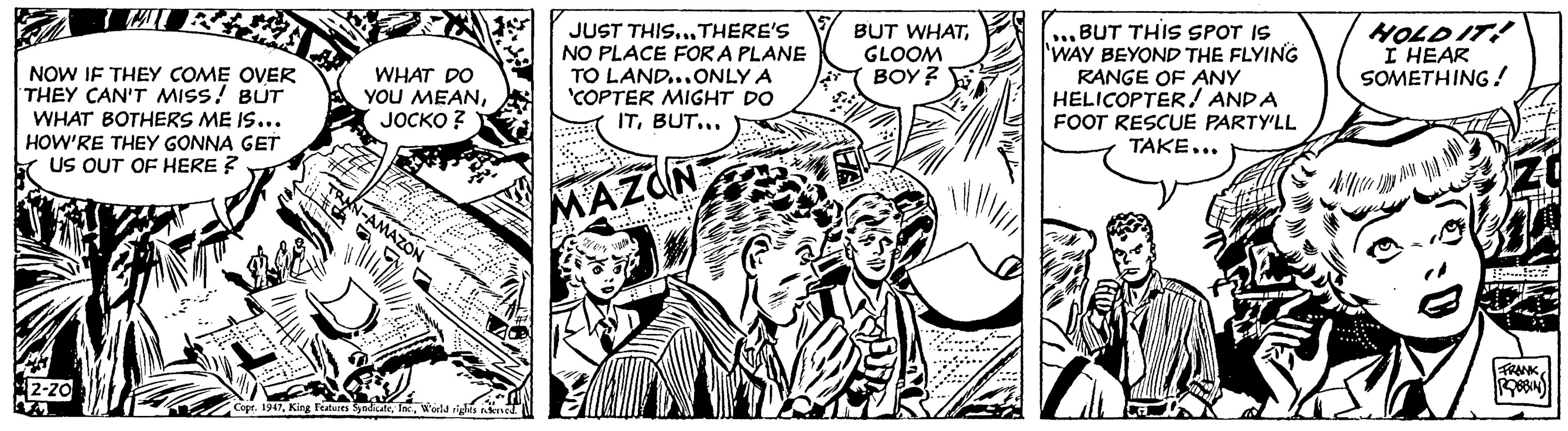 Comic book OCR: NOW IF THEY COME OVER THEY CAN'T MISS! BUT WHAT BOTHERS ME IS... HOW'RE THEY GONNA GET US OUT OF HERE? 2-20 WHAT DO YOU MEANJOCKO? XN-AMAZON Copr. 1947World rights reserved. JUST THIS...THERE'S NO PLACE FOR A PLANE TO LAND...ONLY A 'COPTER MIGHT DO ITBUT... MAZON BUT WHATGLOOM BOY? Z BUT THIS SPOT IS WAY BEYOND THE FLYING RANGE OF ANY HELICOPTERAND A FOOT RESCUE PARTY'LL TAKE... A HOLD IT! HEAR SOMETHING! FRANK ROBBIN NOW IF THEY COME OVER THEY CAN'T MISS ! BUT WHAT BOTHERS ME IS ... HOW'RE THEY GONNA GET US OUT OF HERE ? 2-20 WHAT DO YOU MEANJOCKO ? XN - AMAZON Copr . 1947King Features SyndicateWorld rights reserved . JUST THIS ... THERE'S NO PLACE FOR A PLANE TO LAND ... ONLY A ' COPTER MIGHT DO ITBUT ... MAZON BUT WHATGLOOM BOY ? Z BUT THIS SPOT IS WAY BEYOND THE FLYING RANGE OF ANY HELICOPTERAND A FOOT RESCUE PARTY'LL TAKE ... A HOLD IT ! HEAR SOMETHING ! FRANK ROBBIN
