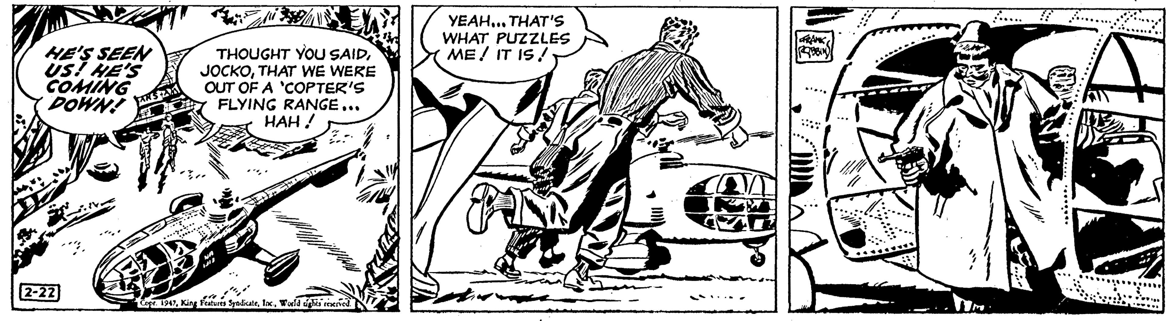 Fictional character OCR: HE'S SEEN US! HE'S COMING DOWN AS A #1 2-22 A THOUGHT YOU SAIDTHAT WE WERE OUT OF A 'COPTER'S FLYING RANGE... HAH! 350/ 1312 8- "" Cope. 1947World tights reserved. YEAH... THAT'S WHAT PUZZLES ME! IT IS! CO FRANK ROBBIN Tim MSHI HE'S SEEN US ! HE'S COMING DOWN AS A # 1 2-22 A THOUGHT YOU SAIDTHAT WE WERE OUT OF A ' COPTER'S FLYING RANGE ... HAH ! 350 / 1312 8 " " Cope . 1947King Features SyndicateWorld tights reserved . YEAH ... THAT'S WHAT PUZZLES ME ! IT IS ! CO FRANK ROBBIN Tim MSHI