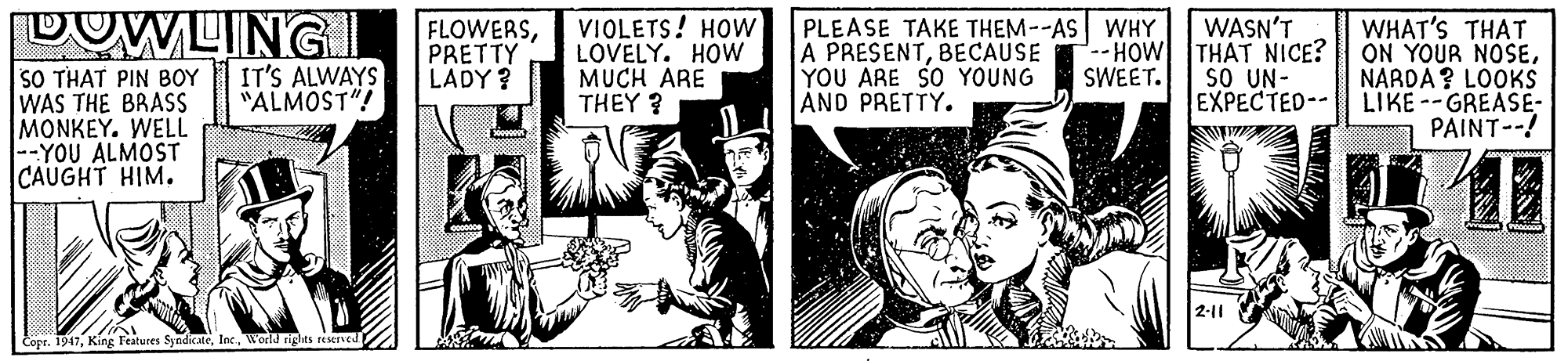 Fiction OCR: DOWLINGI FLOWERSPRETTY LADY ? VIOLETS! HOw LOVELY. HOw MUCH ARE THEY ? PLEASE TAKE THEM--AS WHY A PRESENTBECAUSE YOU ARE SO YOUNG AND PRETTY. WASN'T --- HOW THAT NICE? sO UN- EXPECTED-- WHAT'S THAT ON YOUR NOSENARDA? LOOKS LIKE --GREASE- PAINT--! IT'S ALWAYS "ALMOST"! SO THAT PIN BOY WAS THE BRASS MONKEY. WELL |--YOU ALMOST CAUGHT HIM. SWEET. 2-11 Copr. 1947World rights reserved DOWLINGI FLOWERSPRETTY LADY ? VIOLETS! HOw LOVELY. HOw MUCH ARE THEY ? PLEASE TAKE THEM--AS WHY A PRESENTBECAUSE YOU ARE SO YOUNG AND PRETTY. WASN'T --- HOW THAT NICE? sO UN- EXPECTED-- WHAT'S THAT ON YOUR NOSENARDA? LOOKS LIKE --GREASE- PAINT--! IT'S ALWAYS "ALMOST"! SO THAT PIN BOY WAS THE BRASS MONKEY. WELL |--YOU ALMOST CAUGHT HIM. SWEET. 2-11 Copr. 1947King Features SyndicateWorld rights reserved
