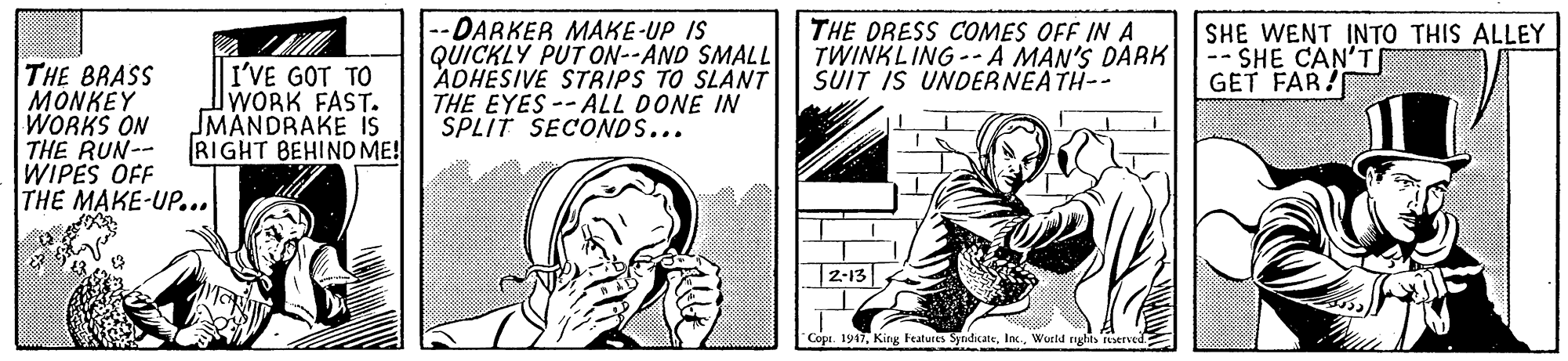 Comics OCR: THE BRASS MONKEY WORKS ON THE RUN-- WIPES OFF THE MAKE-UP... I'VE GOT TO WORK FAST. MANDRAKE is RIGHT BEHIND ME! -DARKER MAKE-UP IS QUICKLY PUT ON--AND SMALL ADHESIVE STRIPS TO SLANT THE EYES -- ALL DONE IN SPLIT SECONDS... THE DRESS COMES OFF IN A TWINKLING --A MAN'S DARK SUIT IS UNDERNEATH-- SHE WENT INTO THIS ALLEY -- SHE CAN'T GET FAR! 2-13 Cope. 1917Weld rights restrved THE BRASS MONKEY WORKS ON THE RUN-- WIPES OFF THE MAKE-UP... I'VE GOT TO WORK FAST. MANDRAKE is RIGHT BEHIND ME! -DARKER MAKE-UP IS QUICKLY PUT ON--AND SMALL ADHESIVE STRIPS TO SLANT THE EYES -- ALL DONE IN SPLIT SECONDS... THE DRESS COMES OFF IN A TWINKLING --A MAN'S DARK SUIT IS UNDERNEATH-- SHE WENT INTO THIS ALLEY -- SHE CAN'T GET FAR! 2-13 Cope. 1917King Featutes SyndicateWeld rights restrved
