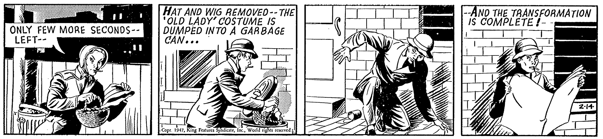 Line art OCR: HAT AND WIG REMOVED--THE "OLD LADY' COSTUME IS DUMPED INTO A GARBAGE C?N... --AND THE TRANSFORMATION is COMPLETE !- ONLY FEW MORE SECONDS-- LEFT-- 2-14 Cope. 1947World rights reserved HAT AND WIG REMOVED--THE "OLD LADY' COSTUME IS DUMPED INTO A GARBAGE C?N... --AND THE TRANSFORMATION is COMPLETE !- ONLY FEW MORE SECONDS-- LEFT-- 2-14 Cope. 1947King Features SyndicateWorld rights reserved