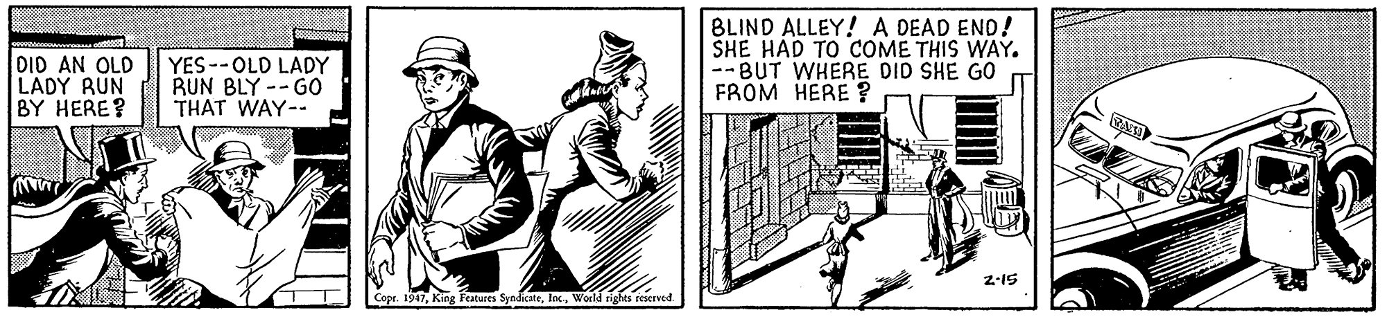 Line art OCR: DID AN OLD LADY RUN BY HERE? YES--OLD LADY RUN BLY -- GO THAT WAY-- BLIND ALLEY! A DEAD END! SHE HAD TO COME THIS WAY. --BUT WHERE DID SHE GO FROM HERE ? 2-15 Copr. 1947Woeld rights reserved. DID AN OLD LADY RUN BY HERE? YES--OLD LADY RUN BLY -- GO THAT WAY-- BLIND ALLEY! A DEAD END! SHE HAD TO COME THIS WAY. --BUT WHERE DID SHE GO FROM HERE ? 2-15 Copr. 1947King Features SyndicateWoeld rights reserved.