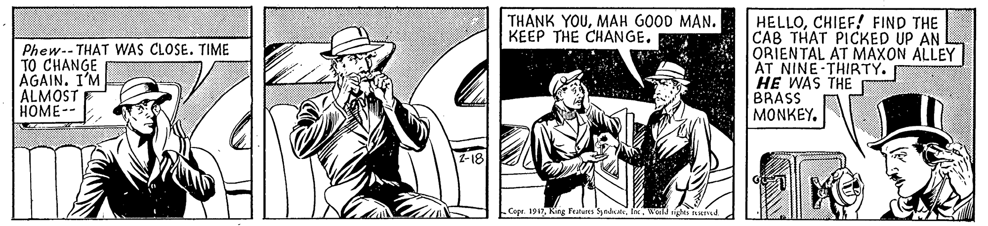 Sun hat OCR: THANK YOUMAH GOOD MAN. KEEP THE CHANGE. Phew-- THAT WAS CLOSE. TIME TO CHANGE AGAIN. I'M ALMOST HOME-- HELLOCHIEF! FIND THE CAB THAT PICKED UP AN ORIENTAL AT MAXON ALLEY AT NINE-THIRTY. HE WAS THE BRASS MONKEY. Copr. 1917Inc. Woild rights 16served. THANK YOUMAH GOOD MAN. KEEP THE CHANGE. Phew-- THAT WAS CLOSE. TIME TO CHANGE AGAIN. I'M ALMOST HOME-- HELLOCHIEF! FIND THE CAB THAT PICKED UP AN ORIENTAL AT MAXON ALLEY AT NINE-THIRTY. HE WAS THE BRASS MONKEY. Copr. 1917King Features SyndnatsInc. Woild rights 16served.