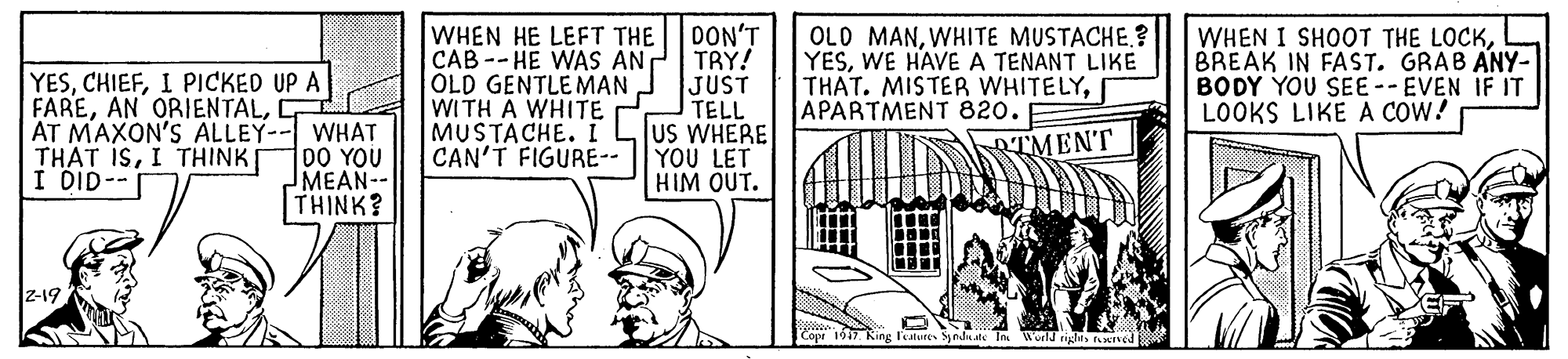 Monochrome OCR: YESI PICKED UP A FAREAT MAXON'S ALLEY-- WHAT THAT ISI THINK I DID-- WHEN HE LEFT THE CAB--HE WAS AN OLD GENTLEMAN WITH A WHITE MUSTACHE. I CAN'T FIGURE-- DON'T TRY! JUST TELL US WHERE YOU LET HIM OUT. OLD MANWHITE MUSTACHE.? YESWE HAVE A TENANT LIKE THAT. MISTER WHITELYAPARTMENT 820. WHEN I SHOOT THE LOCKBREAK IN FAST. GRAB ANY- BODY YOU SEE -- EVEN IF IT LOOKS LIKE A COW! RTMENT DO YOU MEAN-- THINK? z-19 ndate In Wield righis twned YESI PICKED UP A FAREAN ORIENTALAT MAXON'S ALLEY-- WHAT THAT ISI THINK I DID-- WHEN HE LEFT THE CAB--HE WAS AN OLD GENTLEMAN WITH A WHITE MUSTACHE. I CAN'T FIGURE-- DON'T TRY! JUST TELL US WHERE YOU LET HIM OUT. OLD MANWHITE MUSTACHE.? YESWE HAVE A TENANT LIKE THAT. MISTER WHITELYAPARTMENT 820. WHEN I SHOOT THE LOCKBREAK IN FAST. GRAB ANY- BODY YOU SEE -- EVEN IF IT LOOKS LIKE A COW! RTMENT DO YOU MEAN-- THINK? z-19 ndate In Wield righis twned