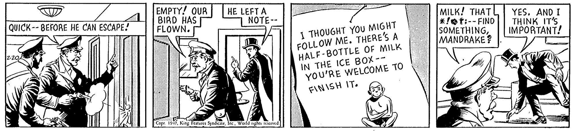 Drawing OCR: EMPTY! OUR BIRD HAS FLOWN. HE LEFT A NOTE-- MILK! THAT *!et:-- FIND SOMETHINGMANDRAKE? YES. AND I THINK IT'S IMPORTANT! QUICK-- BEFORE HE CAN ESCAPE! 1 THOUGHT YOU MIGHT FOLLOW ME. THERE'S A HALF-BOTTLE OF MILK IN THE ICE BOX-- YOU'RE WELCOME TO z-20 FINISH IT. Copr. 1917Inc. World nghts sIved EMPTY! OUR BIRD HAS FLOWN. HE LEFT A NOTE-- MILK! THAT *!et:-- FIND SOMETHINGMANDRAKE? YES. AND I THINK IT'S IMPORTANT! QUICK-- BEFORE HE CAN ESCAPE! 1 THOUGHT YOU MIGHT FOLLOW ME. THERE'S A HALF-BOTTLE OF MILK IN THE ICE BOX-- YOU'RE WELCOME TO z-20 FINISH IT. Copr. 1917King leatures SyndicateInc. World nghts sIved