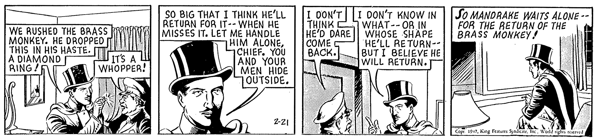 Sun hat OCR: SO BIG THAT I THINK HE'LL RETURN FOR IT-- WHEN HE MISSES IT. LET ME HANDLE HIM ALONECHIEF. YOU AND YOUR MEN HIDE 7OUTSIDE. I DON'T KNOW IN TH?NK WHAT-- OR IN HE'D DARE || WHOSE SHAPE HE'LL RETURN-- BUT I BELIEVE HE WILL RETURN. I DON'T SO MANDRAKE WAITS ALONE FOR THE RETURN OF THE BRASS MONKEY! WE RUSHED THE BRASS MONKEY. HE DROPPED THIS IN HIS HASTE. A DIAMOND BING! COME S BACK. IT'S A WHOPPER! ? 2-21 Copt 1947King lestures Syndicate. Inc. World righrs reserved SO BIG THAT I THINK HE'LL RETURN FOR IT-- WHEN HE MISSES IT. LET ME HANDLE HIM ALONECHIEF. YOU AND YOUR MEN HIDE 7OUTSIDE. I DON'T KNOW IN TH?NK WHAT-- OR IN HE'D DARE || WHOSE SHAPE HE'LL RETURN-- BUT I BELIEVE HE WILL RETURN. I DON'T SO MANDRAKE WAITS ALONE FOR THE RETURN OF THE BRASS MONKEY! WE RUSHED THE BRASS MONKEY. HE DROPPED THIS IN HIS HASTE. A DIAMOND BING! COME S BACK. IT'S A WHOPPER! ? 2-21 Copt 1947King lestures Syndicate. Inc. World righrs reserved
