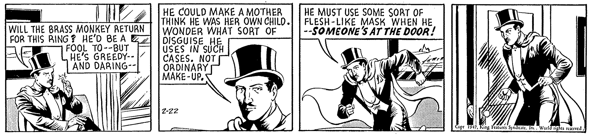 Fedora OCR: HE COULD MAKE A MOTHER THINK HE WAS HER OWN CHILD. WONDER WHAT SORT OF DISGUISE HE USES IN SUCH CASES. NOT I ORDINARY MAKE-UP. HE MUST USE SOME SORT OF FLESH-LIKE MASK WHEN HE --SOMEONE'S AT THE DOOR! WILL THE BRASS MONKEY RETURN FOR THIS BING? HE'D BE A FOOL TO--BUT L HE'S GREEDY-- AND DARING-- Z-22 Copr 1947HE COULD MAKE A MOTHER THINK HE WAS HER OWN CHILD. WONDER WHAT SORT OF DISGUISE HE USES IN SUCH CASES. NOT I ORDINARY MAKE-UP. HE MUST USE SOME SORT OF FLESH-LIKE MASK WHEN HE --SOMEONE'S AT THE DOOR! WILL THE BRASS MONKEY RETURN FOR THIS BING? HE'D BE A FOOL TO--BUT L HE'S GREEDY-- AND DARING-- Z-22 Copr 1947King Features Syndicate. I. Woeld rights rexIved